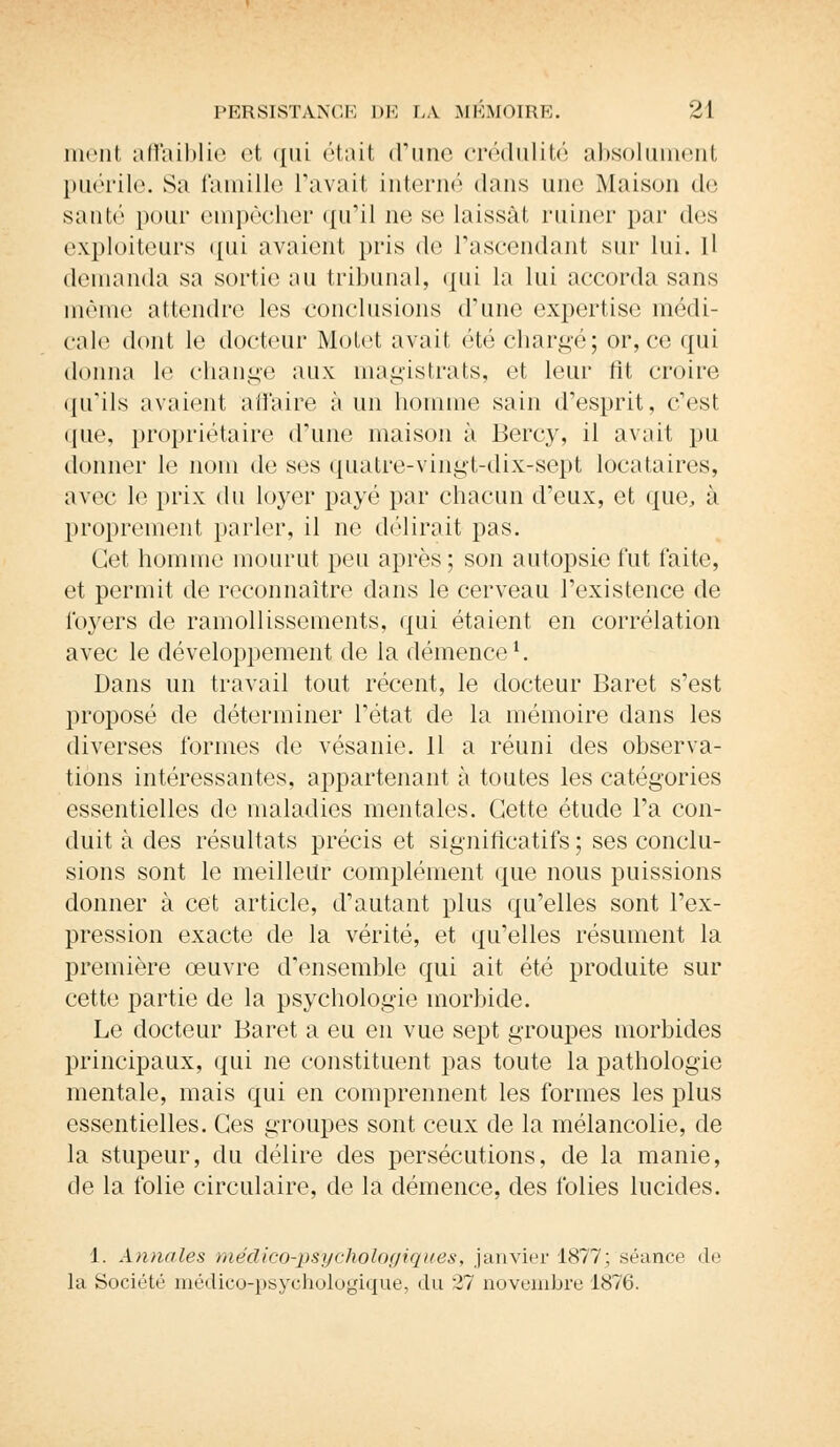 nient affaiblie et qui était d'une crédulité absolument puérile. Sa famille l'avait interné dans une Maison de santé pour empêcher qu'il ne se laissât ruiner par des exploiteurs qui avaient pris de l'ascendant sur lui. Il demanda sa sortie an tribunal, qui la lui accorda sans même attendre les conclusions d'une expertise médi- cale dont le docteur Motet avait été chargé; or, ce qui donna le change aux magistrats, et leur fit croire qu'ils avaient affaire à un homme sain d'esprit, c'est que, propriétaire d'une maison à Bercy, il avait pu donner le nom de ses quatre-vingt-dix-sept locataires, avec le prix du loyer payé par chacun d'eux, et que, à proprement parler, il ne délirait pas. Cet homme mourut peu après ; son autopsie fut faite, et permit de reconnaître dans le cerveau l'existence de loyers de ramollissements, qui étaient en corrélation avec le développement de la démence1. Dans un travail tout récent, le docteur Baret s'est proposé de déterminer l'état de la mémoire dans les diverses formes de vésanie. 11 a réuni des observa- tions intéressantes, appartenant à toutes les catégories essentielles de maladies mentales. Cette étude l'a con- duit à des résultats précis et significatifs ; ses conclu- sions sont le meilleur complément que nous puissions donner à cet article, d'autant plus qu'elles sont l'ex- pression exacte de la vérité, et qu'elles résument la première œuvre d'ensemble qui ait été produite sur cette partie de la psychologie morbide. Le docteur Baret a eu en vue sept groupes morbides principaux, qui ne constituent pas toute la pathologie mentale, mais qui en comprennent les formes les plus essentielles. Ces groupes sont ceux de la mélancolie, de la stupeur, du délire des persécutions, de la manie, de la folie circulaire, de la démence, des folies lucides. 1. Annales médico-psychologiques, janvier 1877; séance de la Société médico-psychologique, du 27 novembre 1876.