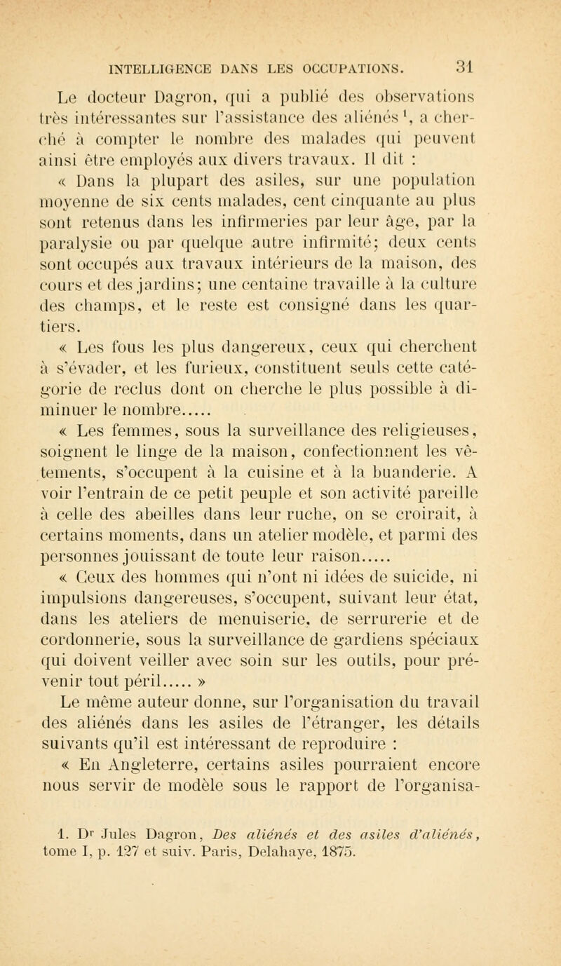 Le docteur Dagron, qui a publié des observations très intéressantes sur l'assistance des aliénés1, a cher ché à compter le nombre des malades qui peuvent ainsi être employés aux divers travaux. 11 dit : « Dans la plupart des asiles, sur une population moyenne de six cents malades, cent cinquante au plus sont retenus dans les infirmeries par leur âge, par la paralysie ou par quelque autre infirmité; deux cents sont occupés aux travaux intérieurs de la maison, des cours et des jardins; une centaine travaille à la culture des champs, et le reste est consigné dans les quar- tiers. « Les fous les plus dangereux, ceux qui cherchent à s'évader, et les furieux, constituent seuls cette caté- gorie de reclus dont on cherche le plus possible à di- minuer le nombre « Les femmes, sous la surveillance des religieuses, soignent le linge de la maison, confectionnent les vê- tements, s'occupent à la cuisine et à la buanderie. A voir l'entrain de ce petit peuple et son activité pareille à celle des abeilles dans leur ruche, on se croirait, à certains moments, dans un atelier modèle, et parmi des personnes jouissant de toute leur raison « Ceux des hommes qui n'ont ni idées de suicide, ni impulsions dangereuses, s'occupent, suivant leur état, dans les ateliers de menuiserie, de serrurerie et de cordonnerie, sous la surveillance de gardiens spéciaux qui doivent veiller avec soin sur les outils, pour pré- venir tout péril » Le même auteur donne, sur l'organisation du travail des aliénés dans les asiles de l'étranger, les détails suivants qu'il est intéressant de reproduire : « En Angleterre, certains asiles pourraient encore nous servir de modèle sous le rapport de l'organisa- 1. Dr Jules Dagron, Des aliénés et des asiles d'aliénés, tome I, p. 127 et suiv. Paris, Delahaye, 1875.