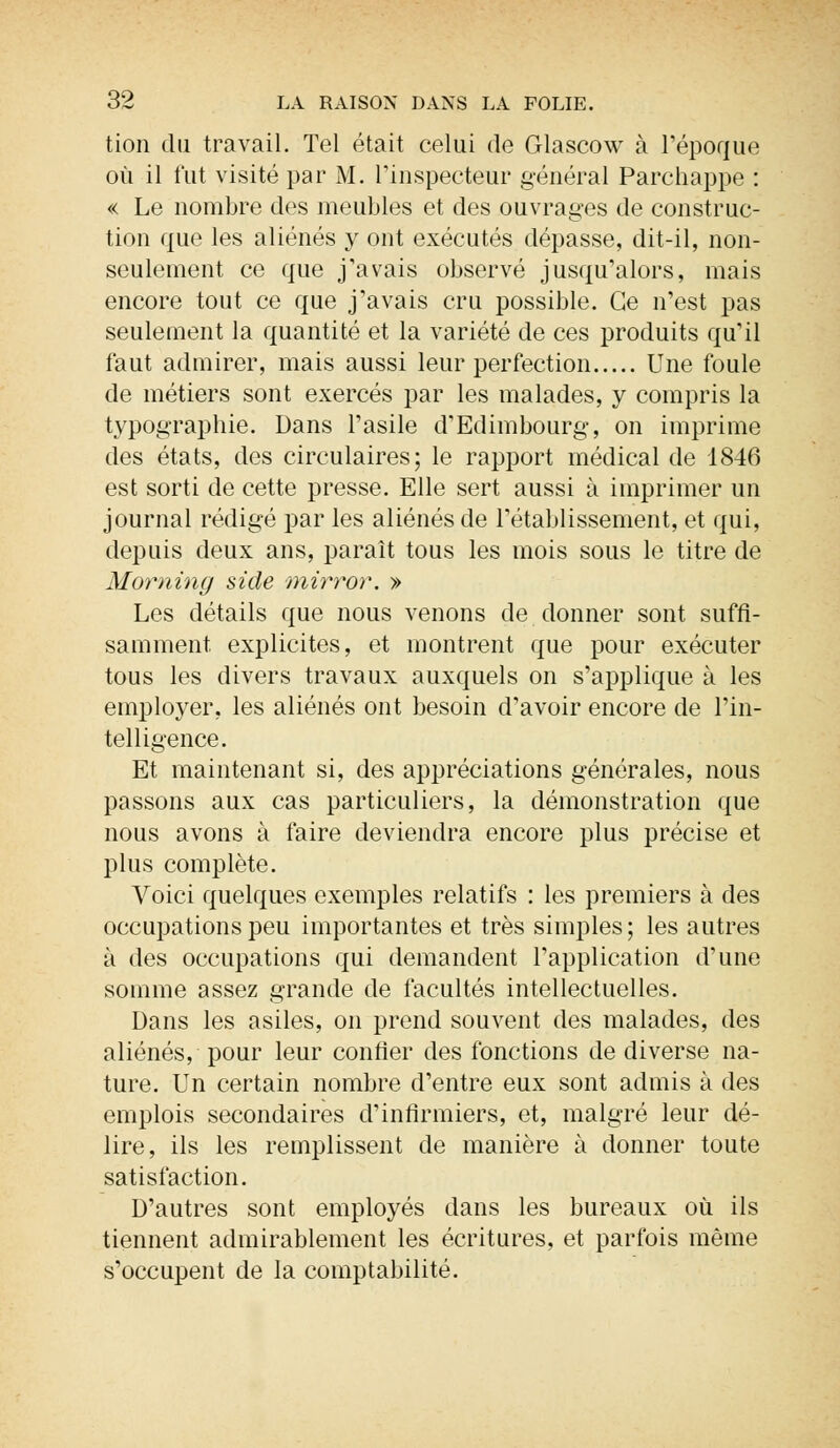 tion du travail. Tel était celui de Glascow à l'époque où il fut visité par M. l'inspecteur général Parchappe : « Le nombre des meubles et des ouvrages de construc- tion que les aliénés y ont exécutés dépasse, dit-il, non- seulement ce que j'avais observé jusqu'alors, mais encore tout ce que j'avais cru possible. Ce n'est pas seulement la quantité et la variété de ces produits qu'il faut admirer, mais aussi leur perfection Une foule de métiers sont exercés par les malades, y compris la typographie. Dans l'asile d'Edimbourg, on imprime des états, des circulaires; le rapport médical de 1846 est sorti de cette presse. Elle sert aussi à imprimer un journal rédigé par les aliénés de l'établissement, et qui, depuis deux ans, paraît tous les mois sous le titre de Morning side mirror. » Les détails que nous venons de donner sont suffi- samment explicites, et montrent que pour exécuter tous les divers travaux auxquels on s'applique à les employer, les aliénés ont besoin d'avoir encore de l'in- telligence. Et maintenant si, des appréciations générales, nous passons aux cas particuliers, la démonstration que nous avons à faire deviendra encore plus précise et plus complète. Voici quelques exemples relatifs : les premiers à des occupations peu importantes et très simples ; les autres à des occupations qui demandent l'application d'une somme assez grande de facultés intellectuelles. Dans les asiles, on prend souvent des malades, des aliénés, pour leur confier des fonctions de diverse na- ture. Un certain nombre d'entre eux sont admis à des emplois secondaires d'infirmiers, et, malgré leur dé- lire, ils les remplissent de manière à donner toute satisfaction. D'autres sont employés dans les bureaux où ils tiennent admirablement les écritures, et parfois même s'occupent de la comptabilité.