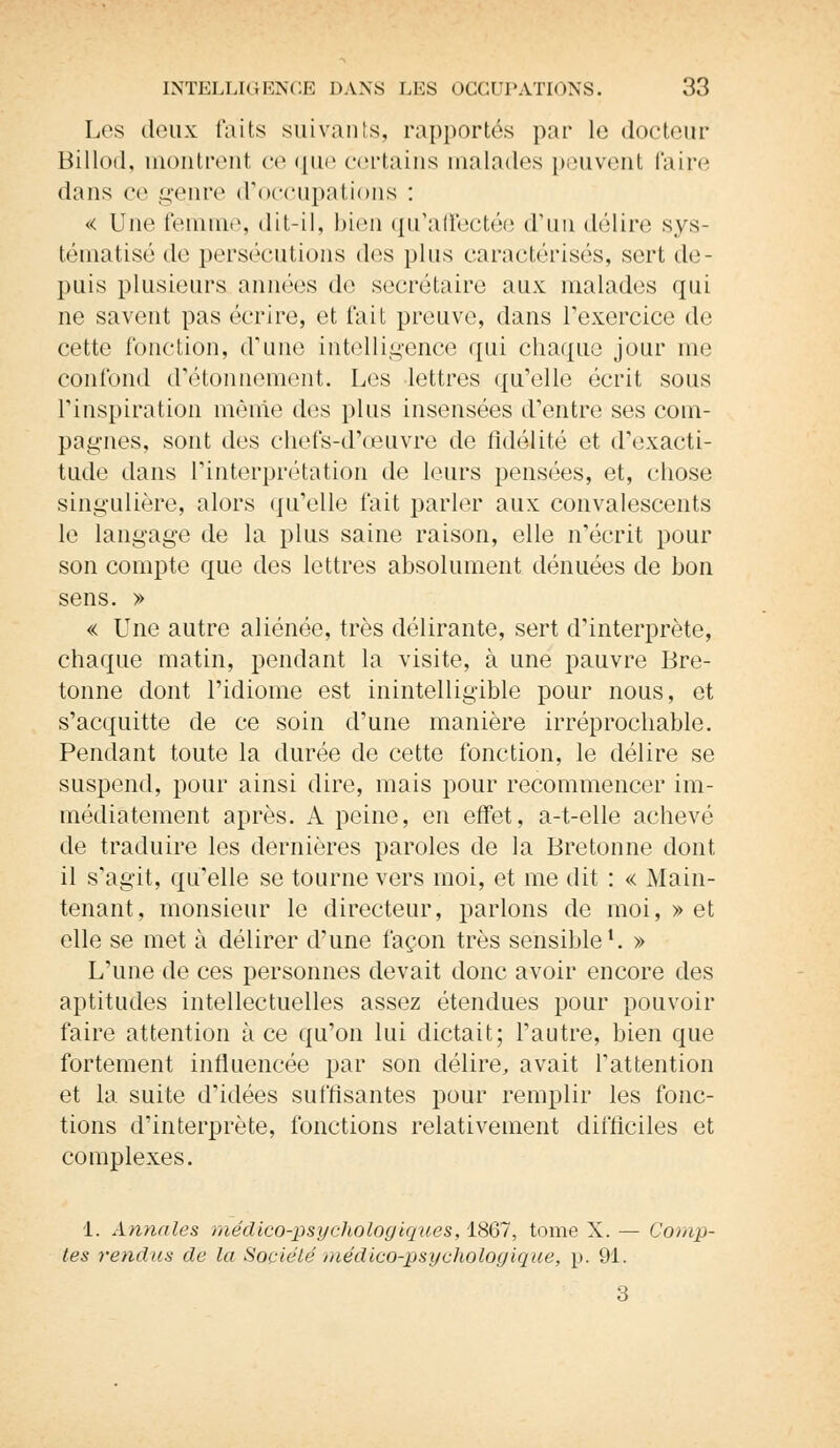Les deux faits suivants, rapportés par le docteur Billod, montrent ce que certains malades peuvent Paire dans ce genre d'occupations : « Une femme, dit-il, bien qu'affectée d'un délire sys- tématisé de persécutions des plus caractérisés, sort de- puis plusieurs années de secrétaire aux malades qui ne savent pas écrire, et fait preuve, dans l'exercice de cette fonction, d'une intelligence qui chaque jour me confond d'étonnement. Los lettres qu'elle écrit sous l'inspiration même des plus insensées d'entre ses com- pagnes, sont dos chefs-d'œuvre de fidélité et d'exacti- tude dans l'interprétation de leurs pensées, et, chose singulière, alors ({d'elle fait parler aux convalescents le langage de la plus saine raison, elle n'écrit pour son compte que des lettres absolument dénuées de bon sens. » « Une autre aliénée, très délirante, sert d'interprète, chaque matin, pendant la visite, à une pauvre Bre- tonne dont l'idiome est inintelligible pour nous, et s'acquitte de ce soin d'une manière irréprochable. Pendant toute la durée de cette fonction, le délire se suspend, pour ainsi dire, mais pour recommencer im- médiatement après. A peine, en effet, a-t-elle achevé de traduire les dernières paroles de la Bretonne dont il s'agit, qu'elle se tourne vers moi, et me dit : « Main- tenant, monsieur le directeur, parlons de moi, » et elle se met à délirer d'une façon très sensible1. » L'une de ces personnes devait donc avoir encore des aptitudes intellectuelles assez étendues pour pouvoir faire attention à ce qu'on lui dictait; l'autre, bien que fortement influencée par son délire, avait l'attention et la suite d'idées suffisantes pour remplir les fonc- tions d'interprète, fonctions relativement difficiles et complexes. 1. Annales médico-psychologiques, 1867, tome X. — Comp- tes rendus de la Société médico-psychologique, p. 91. 3