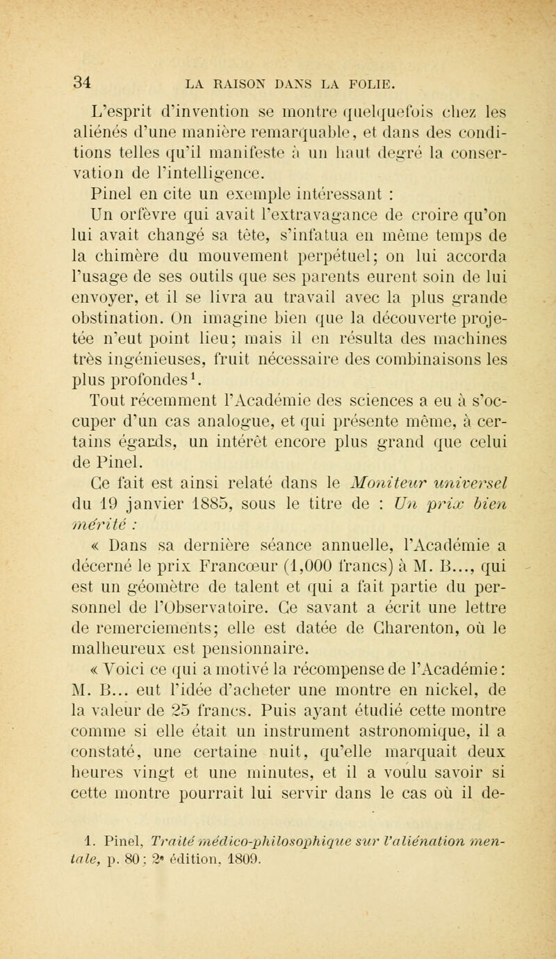 L'esprit d'invention se montre quelquefois chez les aliénés d'une manière remarquable, et dans des condi- tions telles qu'il manifeste à un haut degré la conser- vation de l'intelligence. Pinel en cite un exemple intéressant : Un orfèvre qui avait l'extravagance de croire qu'on lui avait changé sa tète, s'infatua en même temps de la chimère du mouvement perpétuel; on lui accorda l'usage de ses outils que ses parents eurent soin de lui envoyer, et il se livra au travail avec la plus grande obstination. On imagine bien que la découverte proje- tée n'eut point lieu; mais il en résulta des machines très ingénieuses, fruit nécessaire des combinaisons les plus profondes i. Tout récemment l'Académie des sciences a eu à s'oc- cuper d'un cas analogue, et qui présente même, à cer- tains égards, un intérêt encore plus grand que celui de Pinel. Ce fait est ainsi relaté dans le Moniteur universel du 19 janvier 1885, sous le titre de : Un prix bien mérité : « Dans sa dernière séance annuelle, l'Académie a décerné le prix Francœur (1,000 francs) à M. B..., qui est un géomètre de talent et qui a fait partie du per- sonnel de l'Observatoire. Ce savant a écrit une lettre de remerciements; elle est datée de Gharenton, où le malheureux est pensionnaire. « Voici ce qui a motivé la récompense de l'Académie : M. B... eut l'idée d'acheter une montre en nickel, de la valeur de 25 francs. Puis ayant étudié cette montre comme si elle était un instrument astronomique, il a constaté, une certaine nuit, qu'elle marquait deux heures vingt et une minutes, et il a voulu savoir si cette montre pourrait lui servir dans le cas où il de- 1. Pinel, Traité médico-philosophiqve sur l'aliénation men- tale, p. 80: 2» édition. 1809.