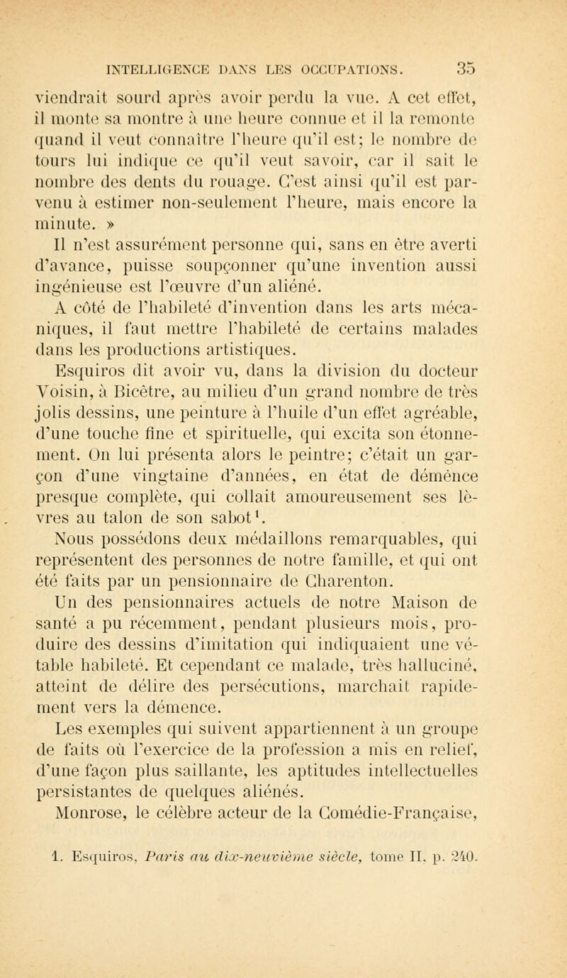 viendrait sourd après avoir perdu la vue. A cet effet, il monte sa montre à une heure connue et il la remonte quand il veut connaître l'heure qu'il est; le nombre de tours lui indique ce qu'il veut savoir, cor il sait le nombre des dents du rouage. C'est ainsi qu'il est par- venu à estimer non-seulement l'heure, mais encore la minute. » Il n'est assurément personne qui, sans en être averti d'avance, puisse soupçonner qu'une invention aussi ingénieuse est l'œuvre d'un aliéné. A côté de l'habileté d'invention dans les arts méca- niques, il faut mettre l'habileté de certains malades dans les productions artistiques. Esquiros dit avoir vu, dans la division du docteur Voisin, à Bicêtre, au milieu d'un grand nombre de très jolis dessins, une peinture à l'huile d'un effet agréable, d'une touche fine et spirituelle, qui excita son étonne- ment. On lui présenta alors le peintre; c'était un gar- çon d'une vingtaine d'années, en état de démence presque complète, qui collait amoureusement ses lè- vres au talon de son sabot1. Nous possédons deux médaillons remarquables, qui représentent des personnes de notre famille, et qui ont été faits par un pensionnaire de Gharenton. Un des pensionnaires actuels de notre Maison de santé a pu récemment, pendant plusieurs mois, pro- duire des dessins d'imitation qui indiquaient une vé- table habileté. Et cependant ce malade, très halluciné, atteint de délire des persécutions, marchait rapide- ment vers la démence. Les exemples qui suivent appartiennent à un groupe de faits où l'exercice de la profession a mis en relief, d'une façon plus saillante, les aptitudes intellectuelles persistantes de quelques aliénés. Monrose, le célèbre acteur de la Comédie-Française, 1. Esquiros, Paris au dix-neuvième siècle, tome II. p. 240.