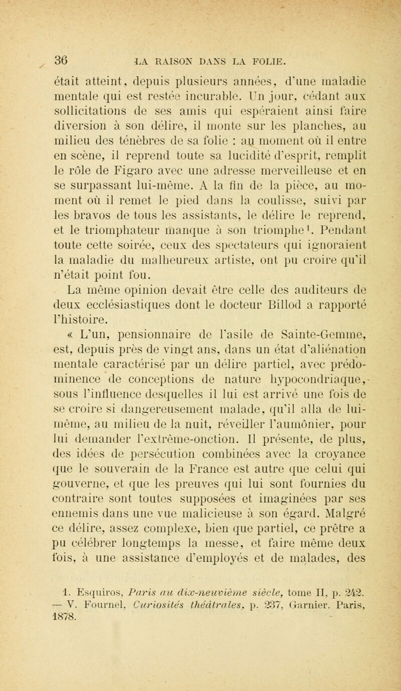 était atteint, depuis plusieurs années, d'une maladie mentale qui est restée incurable. Un jour, cédant aux sollicitations de ses amis qui espéraient ainsi faire diversion à son délire, il monte sur les planches, au milieu des ténèbres de sa folio : au moment où il entre en scène, il reprend toute sa lucidité d'esprit, remplit le rôle de Figaro avec une adresse merveilleuse et en se surpassant lui-même. A la fin de la pièce, au mo- ment où il remet le pied dans la coulisse, suivi par les bravos de tous les assistants, le délire le reprend, et le triomphateur manque à son triomphe1. Pendant toute cette soirée, ceux des spectateurs qui ignoraient la maladie du malheureux artiste, ont pu croire qu'il n'était point fou. La même opinion devait être celle des auditeurs de deux ecclésiastiques dont le docteur Billod a rapporté l'histoire. « L'un, pensionnaire de l'asile de Sainte-Gemme, est, depuis près de vingt ans, dans un état d'aliénation mentale caractérisé par un délire partiel, avec prédo- minence de conceptions de nature hypocondriaque, - sous l'influence desquelles il lui est arrivé une fois de se croire si dangereusement malade, qu'il alla de lui- même, au milieu de la nuit, réveiller l'aumônier, pour lui demander l'extrème-onction. 11 présente, de plus, des idées de persécution combinées avec la croyance que le souverain de la France est autre que celui qui gouverne, et que les preuves qui lui sont fournies du contraire sont toutes supposées et imaginées par ses ennemis dans une vue malicieuse à son égard. Malgré ce délire, assez complexe, bien que partiel, ce prêtre a pu célébrer longtemps la messe, et faire même deux fois, à une assistance d'employés et de malades, des 1. Esquh'os, Paris au dix-neuvième siècle, tome II, p. 242. — V. Fournel. Curiosités théâtrales, p. 237, Garaier. Paris, 1878.