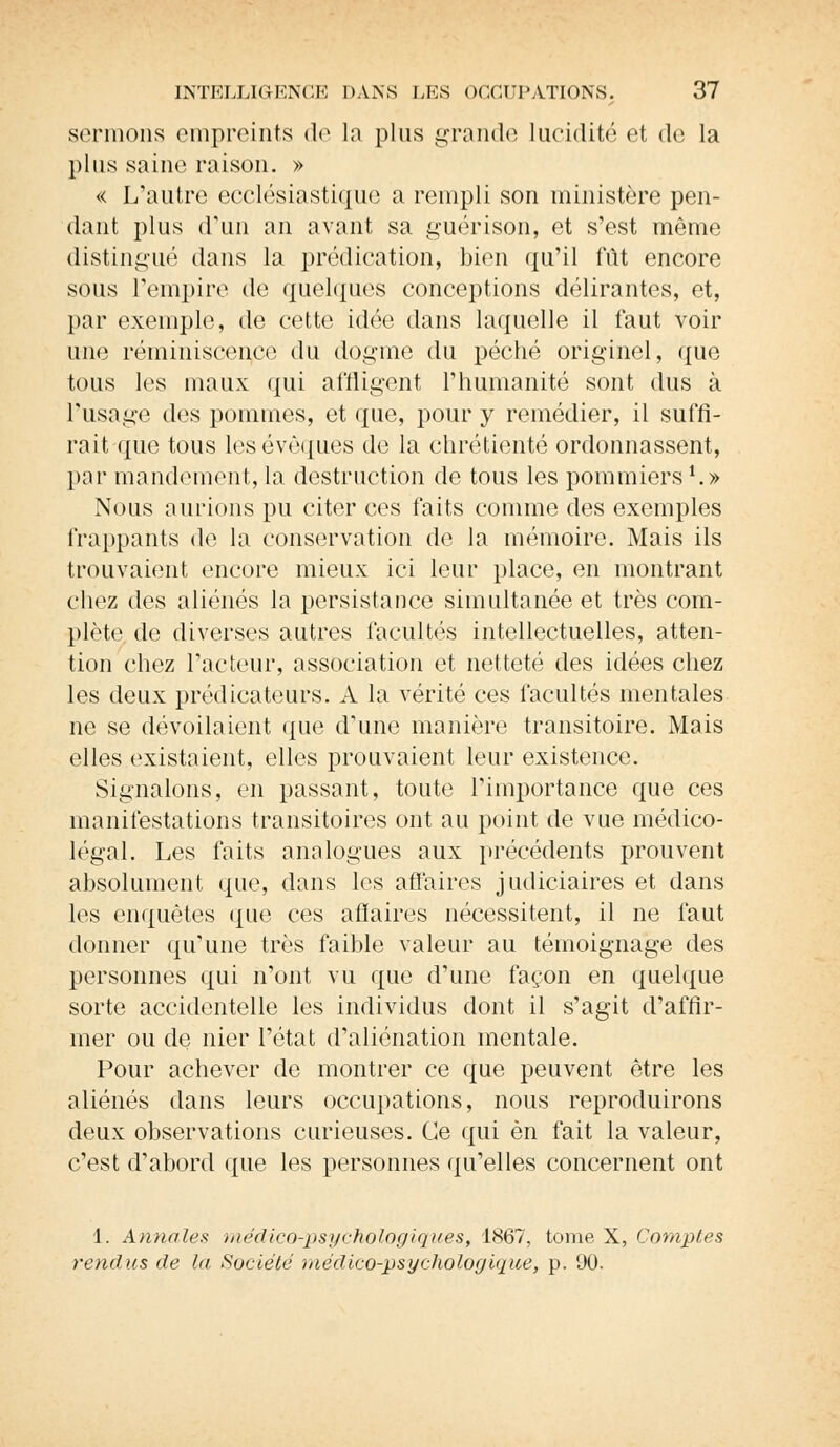 sonnons empreints de la plus grande lucidité et de la plus saine raison. » « L'autre ecclésiastique a rempli son ministère pen- dant plus d'un an avant sa guérison, et s'est même distingué dans la prédication, bien qu'il fût encore sous l'empire de quelques conceptions délirantes, et, par exemple, de cette idée dans laquelle il faut voir une réminiscence du dogme du péché originel, que tous les maux qui affligent l'humanité sont dus à l'usage des pommes, et que, pour y remédier, il suffi- rait que tous lesévêques de la chrétienté ordonnassent, par mandement, la destruction de tous les pommiers1.» Nous aurions pu citer ces faits comme des exemples frappants de la conservation de la mémoire. Mais ils trouvaient encore mieux ici leur place, en montrant chez des aliénés la persistance simultanée et très com- plète de diverses autres facultés intellectuelles, atten- tion chez l'acteur, association et netteté des idées chez les deux prédicateurs. A la vérité ces facultés mentales ne se dévoilaient que d'une manière transitoire. Mais elles existaient, elles prouvaient leur existence. Signalons, en passant, toute l'importance que ces manifestations transitoires ont au point de vue médico- légal. Les faits analogues aux précédents prouvent absolument que, dans les affaires judiciaires et dans les enquêtes que ces afiaires nécessitent, il ne faut donner qu'une très faible valeur au témoignage des personnes qui n'ont vu que d'une façon en quelque sorte accidentelle les individus dont il s'agit d'affir- mer ou de nier l'état d'aliénation mentale. Pour achever de montrer ce que peuvent être les aliénés dans leurs occupations, nous reproduirons deux observations curieuses. Ce qui en fait la valeur, c'est d'abord que les personnes qu'elles concernent ont 1. Annales médico-psychologiques, 1867, tome X, Comptes rendus de la Société médico-psychologique, p. 90.