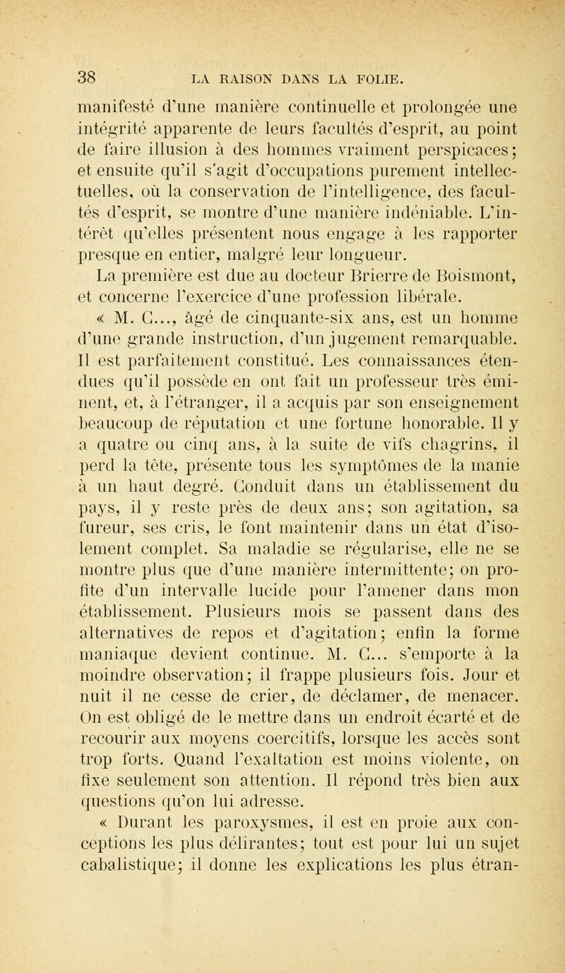 manifesté d'une manière continuelle et prolongée une intégrité apparente de leurs facultés d'esprit, au point de faire illusion à des hommes vraiment perspicaces ; et ensuite qu'il s'agit d'occupations purement intellec- tuelles, où la conservation de l'intelligence, des facul- tés d'esprit, se montre d'une manière indéniable. L'in- térêt qu'elles présentent nous engage à les rapporter presque en entier, malgré leur longueur. La première est due au docteur Brierre de Boismont, et concerne l'exercice d'une profession libérale. « M. G..., âgé de cinquante-six ans, est un homme d'une grande instruction, d'un jugement remarquable. Il est parfaitement constitué. Les connaissances éten- dues qu'il possède en ont fait un professeur très émi- nent, et, à l'étranger, il a acquis par son enseignement beaucoup de réputation et une fortune honorable. 11 y a quatre ou cinq ans, à la suite de vifs chagrins, il perd la tête, présente tous les symptômes de la manie à un haut degré. Conduit dans un établissement du pays, il y reste près de deux ans; son agitation, sa fureur, ses cris, le font maintenir dans un état d'iso- lement complet. Sa maladie se régularise, elle ne se montre plus que d'une manière intermittente; on pro- fite d'un intervalle lucide pour l'amener dans mon établissement. Plusieurs mois se passent dans des alternatives de repos et d'agitation ; enfin la forme maniaque devient continue. M. G... s'emporte à la moindre observation; il frappe plusieurs fois. Jour et nuit il ne cesse de crier, de déclamer, de menacer. On est obligé de le mettre dans un endroit écarté et de recourir aux moyens coercitifs, lorsque les accès sont trop forts. Quand l'exaltation est moins violente, on fixe seulement son attention. Il répond très bien aux questions qu'on lui adresse. « Durant les paroxysmes, il est en proie aux con- ceptions les plus délirantes; tout est pour lui un sujet cabalistique; il donne les explications les plus étran-