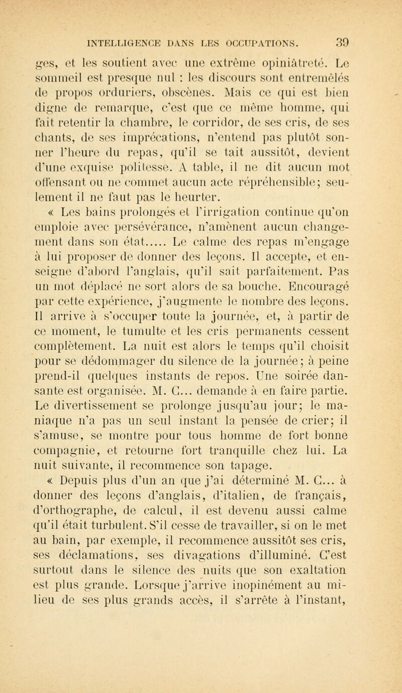 ges, et les soutient avec une extrême opiniâtreté. Le sommeil est presque nul : les discours sont entremêlés de propos orduriers, obscènes. Mais ce qui est bien digne de remarque, c'est que ce même homme, qui fait retentir la chambre, le corridor, de ses cris, de ses chants, de ses imprécations, n'entend pas plutôt son- ner l'heure du repas, qu'il se tait aussitôt, devient d'une exquise politesse. A table, il ne dit aucun mot offensant ou ne commet aucun acte répréhensible; seu- lement il ne faut pas le heurter. « Les bains prolongés et l'irrigation continue qu'on emploie avec persévérance, n'amènent aucun change- ment dans son état Le calme des repas m'engage à lui proposer de donner des leçons. Il accepte, et en- seigne d'abord l'anglais, qu'il sait parfaitement. Pas un mot déplacé ne sort alors de sa bouche. Encouragé par cette expérience, j'augmente le nombre des leçons. Il arrive à s'occuper toute la journée, et, à partir de ce moment, le tumulte et les cris permanents cessent complètement. La nuit est alors le temps qu'il choisit pour se dédommager du silence de la journée; à peine prend-il quelques instants de repos. Une soirée dan- sante est organisée. M. G... demande à en faire partie. Le divertissement se prolonge jusqu'au jour; le ma- niaque n'a pas un seul instant la pensée de crier; il s'amuse, se montre pour tous homme de fort bonne compagnie, et retourne fort tranquille chez lui. La nuit suivante, il recommence son tapage. « Depuis plus d'un an que j'ai déterminé M. G... à donner des leçons d'anglais, d'italien, de français, d'orthographe, de calcul, il est devenu aussi calme qu'il était turbulent. S'il cesse de travailler, si on le met au bain, par exemple, il recommence aussitôt ses cris, ses déclamations, ses divagations d'illuminé. G'est surtout clans le silence des nuits que son exaltation est plus grande. Lorsque j'arrive inopinément au mi- lieu de ses plus grands accès, il s'arrête à l'instant,