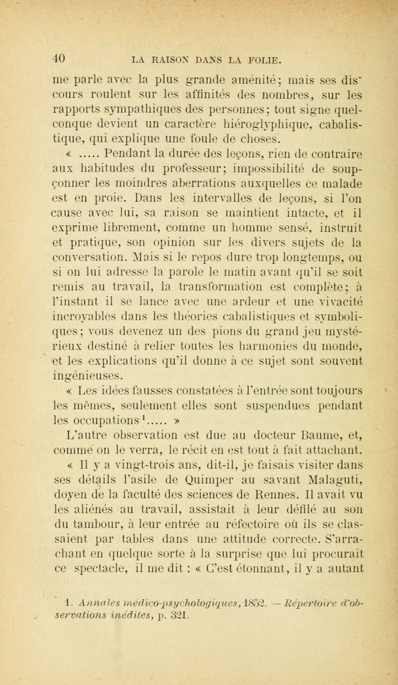 me parle avec la plus grande aménité; mais ses dis cours roulent sur les affinités des nombres, sur les rapports sympathiques des personnes; tout signe quel- conque devient un caractère hiéroglyphique, cabalis- tique, qui explique une foule de choses. « Pendant la durée des leçons, rien de contraire aux habitudes du professeur; impossibilité de soup- çonner les moindres aberrations auxquelles ce malade est en proie. Dans les intervalles de leçons, si Ton cause avec lui, sa raison se maintient intacte, et il exprime librement, comme un homme sensé, instruit et pratique, son opinion sur les divers sujets de la conversation. Mais si le repos dure trop longtemps, ou si on lui adresse la parole le matin avant qu'il se soit remis au travail, la transformation est complète; à l'instant il se lance avec une ardeur et une vivacité incroyables dans les théories cabalistiques et symboli- ques; vous devenez un des pions du grand jeu mysté- rieux destiné à relier toutes les harmonies du monde, et les explications qu'il donne à ce sujet sont souvent ingénieuses. « Les idées fausses constatées à l'entrée sont toujours les mêmes, seulement elles sont suspendues pendant les occupations1 » L'autre observation est due au docteur Baume, et, comme on le verra, le récit en est tout à fait attachant. « Il y a vingt-trois ans, dit-il, je faisais visiter dans ses détails l'asile de Quimper au savant Malaguti, doyen de la faculté des sciences de Rennes. Il avait vu les aliénés au travail, assistait à leur défilé au son du tambour, à leur entrée au réfectoire où ils se clas- saient par tables dans une attitude correcte. S'arra- chant en quelque sorte à la surprise que lui procurait ce spectacle, il me dit : « C'est étonnant, il y a autant 1. Annales médico-psychologiques, 1852. —Répertoire d'ob- servations inédites, p. o'2ï.