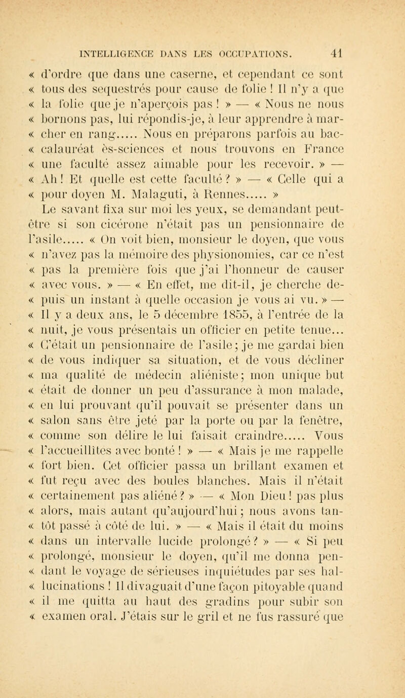 « d'ordre que dans une caserne, et cependant ce sont « tous des séquestrés pour cause de folie ! Il ify a que « la folie que je n'aperçois pas !» — « Nous ne nous « bornons pas, lui répondis-je, à leur apprendre à mar- « cher en rang- Nous en préparons parfois au bac- « calauréat ès-sciences et nous trouvons en France << une l'acuité assez aimable pour les recevoir. » — « Ah! Et quelle est cette faculté? » — « Celle qui a « pour doyen M. Malaguti, à Rennes » Le savant fixa sur moi les yeux, se demandant peut- être si son cicérone n'était pas un pensionnaire de l'asile « On voit bien, monsieur le doyen, que vous « n'avez pas la mémoire des physionomies, car ce n'est « pas la première fois que j'ai l'honneur de causer « avec vous. » — « En effet, me dit-il, je cherche de- « puis un instant à quelle occasion je vous ai vu. » — « 11 va deux ans, le 5 décembre 1855, à l'entrée de la « nuit, je vous présentais un officier en petite tenue... « C'était un pensionnaire de l'asile; je nie gardai bien « de vous indiquer sa situation, et de vous décliner « ma qualité de médecin aliéniste; mon unique but « était de donner un peu d'assurance à mon malade, « en lui prouvant qu'il pouvait se présenter dans un « salon sans être jeté par la porte ou par la fenêtre, « comme son délire le lui faisait craindre Vous << l'accueillîtes avec bonté !» — « Mais je me rappelle « fort bien. Cet officier passa un brillant examen et « fut reçu avec des boules blanches. Mais il n'était « certainement pas aliéné ? » — « Mon Dieu ! pas plus « alors, mais autant qu'aujourd'hui ; nous avons tan- « tôt passé à côté de lui. » — « Mais il était du moins « dans un intervalle lucide prolongé? » — « Si peu « prolongé, monsieur le doyen, qu'il me donna pen- « dant le voyage de sérieuses inquiétudes par ses hal- « lucinations ! 11 divaguait d'une façon pitoyable quand « il me quitta au haut des gradins pour subir son « examen oral. J'étais sur le gril et ne fus rassuré que