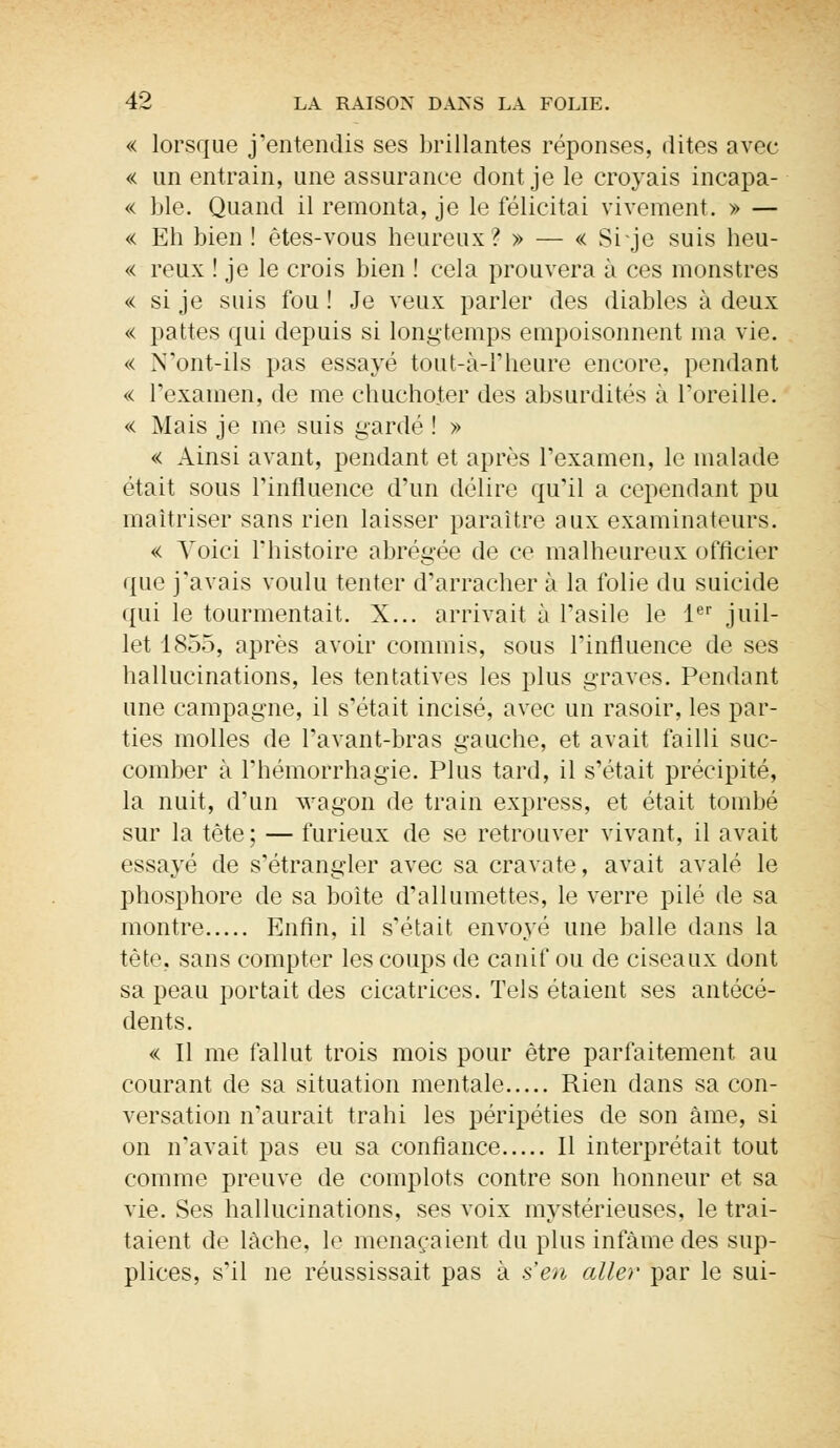 « lorsque j'entendis ses brillantes réponses, dites avec « un entrain, une assurance dont je le croyais incapa- « ble. Quand il remonta, je le félicitai vivement. » — « Eh bien ! êtes-vous heureux ? » — « Si je suis heu- « reux ! je le crois bien ! cela prouvera à ces monstres « si je suis fou ! Je veux parler des diables à deux « pattes qui depuis si longtemps empoisonnent ma vie. « N'ont-ils pas essayé tout-à-1'heure encore, pendant « l'examen, de me chuchoter des absurdités à l'oreille. « Mais je me suis gardé ! » « Ainsi avant, pendant et après l'examen, le malade était sous l'influence d'un délire qu'il a cependant pu maîtriser sans rien laisser paraître aux examinateurs. « Voici l'histoire abrégée de ce malheureux officier que j'avais voulu tenter d'arracher à la folie du suicide qui le tourmentait. X... arrivait à l'asile le Ier juil- let 1855, après avoir commis, sous l'influence de ses hallucinations, les tentatives les plus graves. Pendant une campagne, il s'était incisé, avec un rasoir, les par- ties molles de l'avant-bras gauche, et avait failli suc- comber à l'hémorrhagie. Plus tard, il s'était précipité, la nuit, d'un wagon de train express, et était tombé sur la tète; — furieux de se retrouver vivant, il avait essayé de s'étrangler avec sa cravate, avait avalé le phosphore de sa boite d'allumettes, le verre pilé de sa montre Enfin, il s'était envoyé une balle dans la tête, sans compter les coups de canif ou de ciseaux dont sa peau portait des cicatrices. Tels étaient ses antécé- dents. « Il me fallut trois mois pour être parfaitement au courant de sa situation mentale Rien dans sa con- versation n'aurait trahi les péripéties de son âme, si on n'avait pas eu sa confiance Il interprétait tout comme preuve de complots contre son honneur et sa vie. Ses hallucinations, ses voix mystérieuses, le trai- taient de lâche, le menaçaient du plus infâme des sup- plices, s'il ne réussissait pas à s'en aller par le sui-
