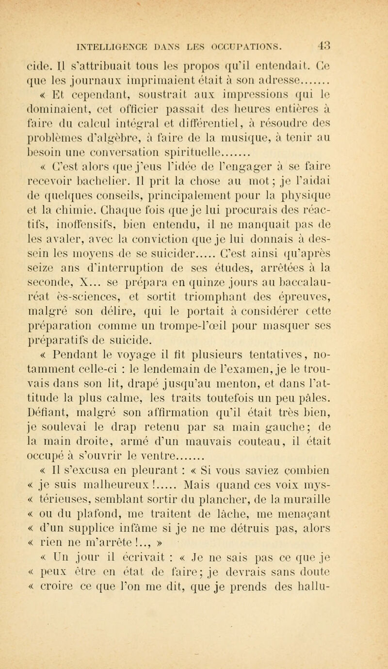 cide. Il s'attribuait tous les propos qu'il entendait. Ce que les journaux: imprimaient était i\ son adresse « Et cependant, soustrait, aux: impressions qui le dominaient, cet officier passait des heures entières à faire du calcul intégral et différentiel, à résoudre des problèmes d'algèbre, à faire de la musique, à tenir au besoin une conversation spirituelle « C'est alors que j'eus l'idée de l'engager à se faire recevoir bachelier. Il prit la chose au mot; je l'aidai de quelques conseils, principalement pour la physique et la chimie. Chaque ibis que je lui procurais des réac- tifs, inoffensifs, bien entendu, il ne manquait pas de les avaler, avec la conviction que je lui donnais à des- sein les moyens-de se suicider C'est ainsi qu'après seize ans d'interruption de ses études, arrêtées à la seconde, X... se prépara en quinze jours au baccalau- réat ès-sciences, et sortit triomphant des épreuves, malgré son délire, qui le portait à considérer cette préparation comme un trompe-l'œil pour masquer ses préparatifs de suicide. « Pendant le voyage il fit plusieurs tentatives, no- tamment celle-ci : le lendemain de l'examen, je le trou- vais dans son lit, drapé jusqu'au menton, et dans l'at- titude la plus calme, les traits toutefois un peu pâles. Défiant, malgré son affirmation qu'il était très bien, je soulevai le drap retenu par sa main gauche; de la main droite, armé d'un mauvais couteau, il était occupé à s'ouvrir le ventre « Il s'excusa en pleurant : « Si vous saviez combien « je suis malheureux! Mais quand ces voix mys- « térieuses, semblant sortir du plancher, de la muraille « ou du plafond, me traitent de lâche, me menaçant « d'un supplice infâme si je ne me détruis pas, alors « rien ne m'arrête!.., » « Un jour il écrivait : « Je ne sais pas ce que je « peux être en état de faire; je devrais sans doute « croire ce que l'on me dit, que je prends des hallu-
