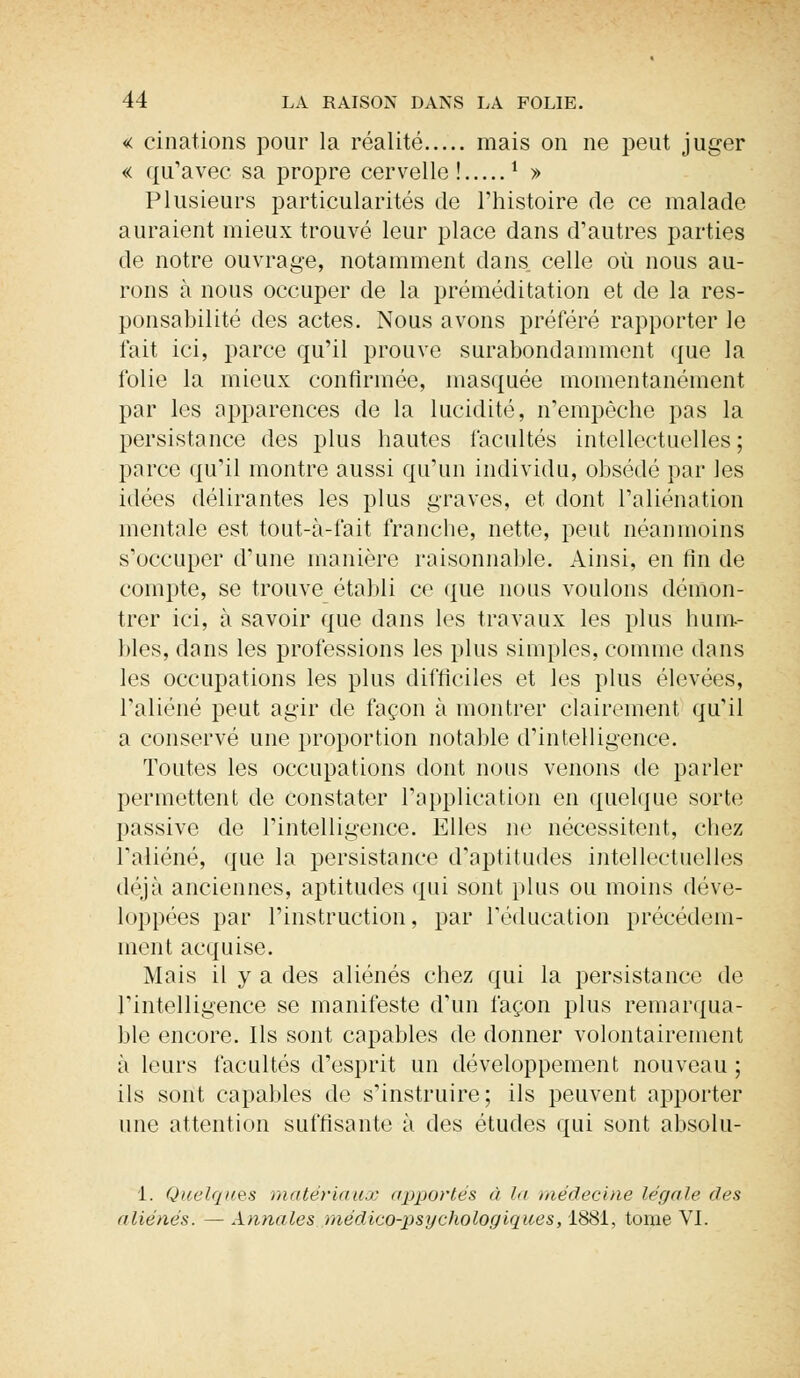 « einations pour la réalité mais on ne peut juger « qu'avec sa propre cervelle! i » Plusieurs particularités de l'histoire de ce malade auraient mieux trouvé leur place dans d'autres parties de notre ouvrage, notamment dans celle où nous au- rons à nous occuper de la préméditation et de la res- ponsabilité des actes. Nous avons préféré rapporter le fait ici, parce qu'il prouve surabondamment que la folie la mieux confirmée, masquée momentanément par les apparences de la lucidité, n'empêche pas la persistance des plus hautes facultés intellectuelles ; parce qu'il montre aussi qu'un individu, obsédé par les idées délirantes les plus graves, et dont l'aliénation mentale est tout-à-fait franche, nette, peut néanmoins s'occuper d'une manière raisonnable. Ainsi, en fin de compte, se trouve établi ce que nous voulons démon- trer ici, à savoir que dans les travaux les plus hum- bles, dans les professions les plus simples, comme dans les occupations les plus difficiles et les plus élevées, l'aliéné peut agir de façon à montrer clairement qu'il a conservé une proportion notable d'intelligence. Toutes les occupations dont nous venons de parler permettent de constater l'application en quelque sorte passive de l'intelligence. Elles ne nécessitent, chez l'aliéné, que la persistance d'aptitudes intellectuelles déjà anciennes, aptitudes qui sont plus ou moins déve- loppées par l'instruction, par l'éducation précédem- ment acquise. Mais il y a des aliénés chez qui la persistance de l'intelligence se manifeste d'un façon plus remarqua- ble encore. Ils sont capables de donner volontairement à leurs facultés d'esprit un développement nouveau ; ils sont capables de s'instruire; ils peuvent apporter une attention suffisante à des études qui sont absolu- 1. Quelques matériaux apportés à la médecine légale des aliénés. — Annales médico-psychologiques, 1881, tome VI.