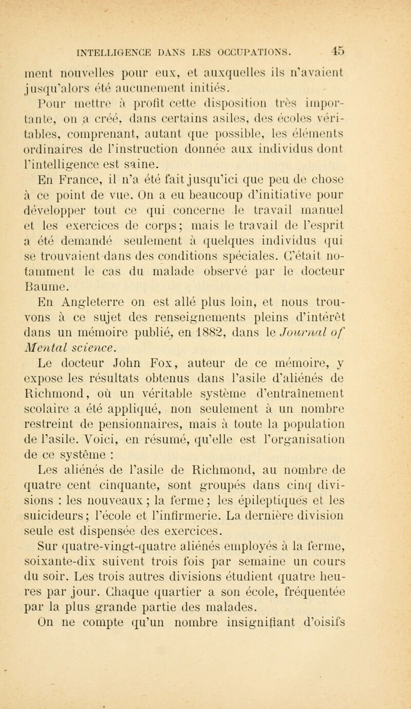 ment nouvelles pour eux, et auxquelles ils n'avaient jusqu'alors été aucunement initiés. Pour mettre à profit cette disposition très impor- tante, on a créé, dans certains asiles, des écoles véri- tables, comprenant, autant que possible, les éléments ordinaires de l'instruction donnée aux individus dont l'intelligence est saine. En France, il n'a été fait jusqu'ici que peu de chose à ce point de vue. On a eu beaucoup d'initiative pour développer tout ce qui concerne le travail manuel et les exercices de corps ; mais le travail de l'esprit a été demandé seulement à quelques individus qui se trouvaient dans des conditions spéciales. C'était no- tamment le cas du malade observé par le docteur Baume. En Angleterre on est allé plus loin, et nous trou- vons à ce sujet des renseignements pleins d'intérêt dans un mémoire publié, en 1882, dans le Journal of Mental science. Le docteur John Fox, auteur de ce mémoire, y expose les résultats obtenus dans l'asile d'aliénés de Richmond, où un véritable système d'entraînement scolaire a été appliqué, non seulement à un nombre restreint de pensionnaires, mais à toute la population de l'asile. Voici, en résumé, qu'elle est l'organisation de ce système : Les aliénés de l'asile de Richmond, au nombre de quatre cent cinquante, sont groupés dans cinq divi- sions : les nouveaux; la ferme; les épileptiqués et les suicideurs; l'école et l'infirmerie. La dernière division seule est dispensée des exercices. Sur quatre-vingt-quatre aliénés employés à la ferme, soixante-dix suivent trois fois par semaine un cours du soir. Les trois autres divisions étudient quatre heu- res par jour. Chaque quartier a son école, fréquentée par la plus grande partie des malades. On ne compte qu'un nombre insignifiant d'oisifs
