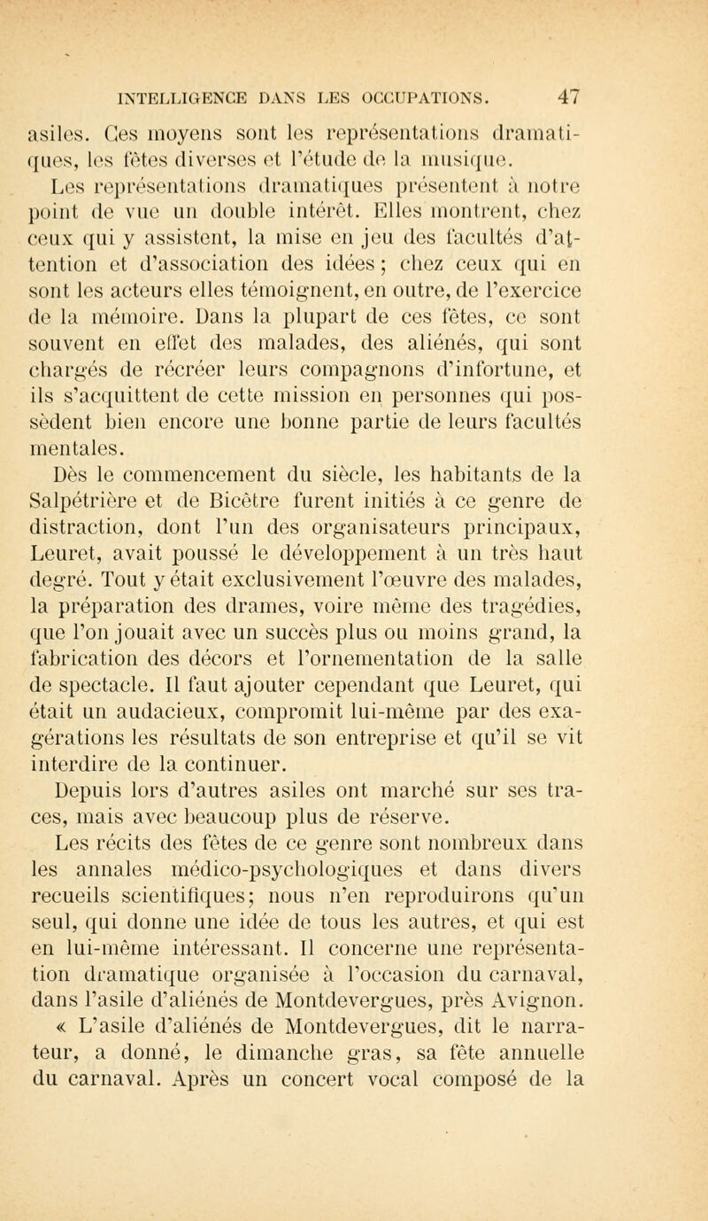 asiles. Ces moyens sont les représentations dramati- ques, les têtes diverses et l'étude de la musique. Les représentations dramatiques présentent à notre point de vue un double intérêt. Elles montrent, chez ceux qui y assistent, la mise en jeu des facultés d'at- tention et d'association des idées ; chez ceux qui en sont les acteurs elles témoignent, en outre, de l'exercice de la mémoire. Dans la plupart de ces fêtes, ce sont souvent en effet des malades, des aliénés, qui sont chargés de récréer leurs compagnons d'infortune, et ils s'acquittent de cette mission en personnes qui pos- sèdent bien encore une bonne partie de leurs facultés mentales. Dès le commencement du siècle, les habitants de la Salpétrière et de Bicêtre furent initiés à ce genre de distraction, dont l'un des organisateurs principaux, Leuret, avait poussé le développement à un très haut degré. Tout y était exclusivement l'œuvre des malades, la préparation des drames, voire même des tragédies, que l'on jouait avec un succès plus ou moins grand, la fabrication des décors et l'ornementation de la salle de spectacle. Il faut ajouter cependant que Leuret, qui était un audacieux, compromit lui-même par des exa- gérations les résultats de son entreprise et qu'il se vit interdire de la continuer. Depuis lors d'autres asiles ont marché sur ses tra- ces, mais avec beaucoup plus de réserve. Les récits des fêtes de ce genre sont nombreux dans les annales médico-psychologiques et dans divers recueils scientifiques; nous n'en reproduirons qu'un seul, qui donne une idée de tous les autres, et qui est en lui-même intéressant. Il concerne une représenta- tion dramatique organisée à l'occasion du carnaval, dans l'asile d'aliénés de Montdevergues, près Avignon. « L'asile d'aliénés de Montde vergues, dit le narra- teur, a donné, le dimanche gras, sa fête annuelle du carnaval. Après un concert vocal composé de la