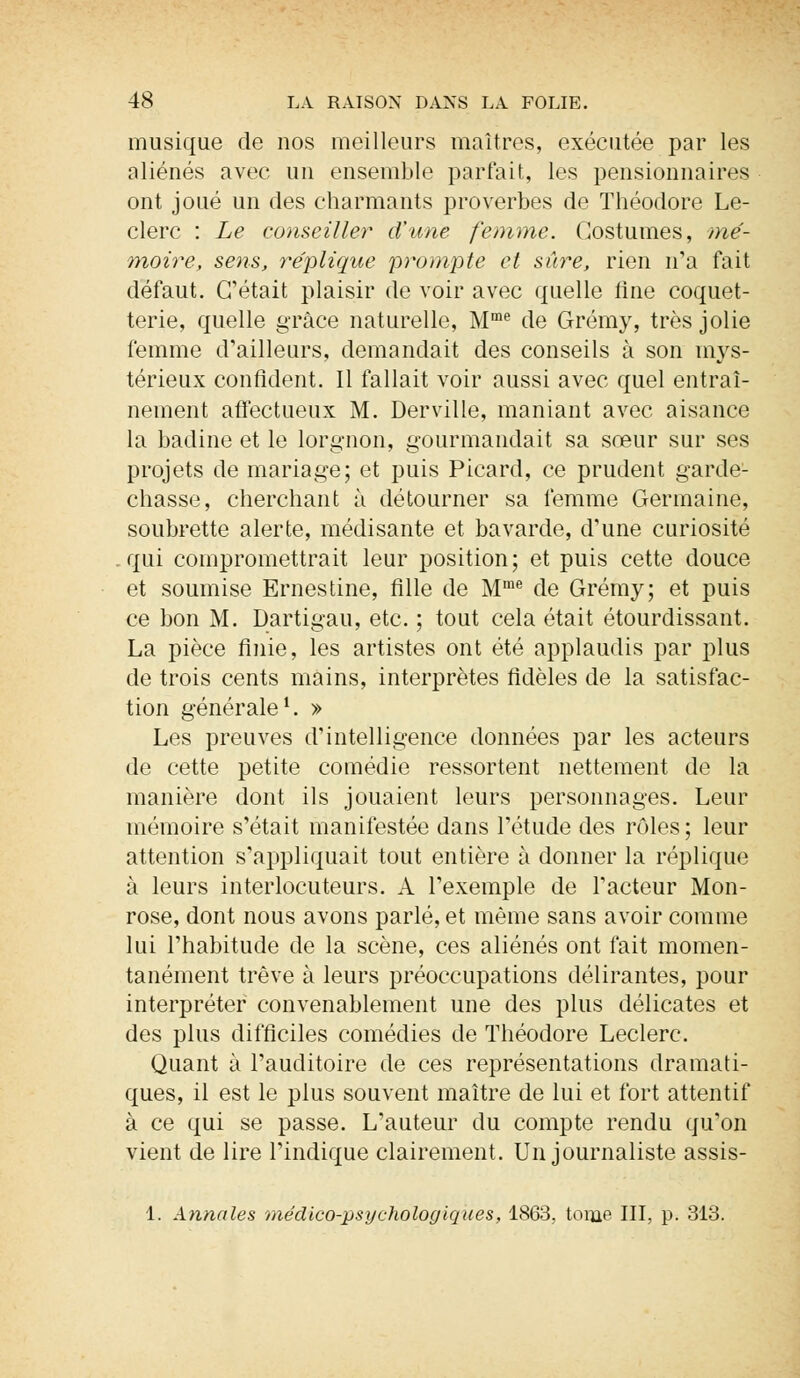 musique de nos meilleurs maîtres, exécutée par les aliénés avec un ensemble partait, les pensionnaires ont joué un des charmants proverbes de Théodore Le- clerc : Le conseiller d'une femme. Costumes, mé- moire, sens, réplique prompte et sûre, rien n'a fait défaut. C'était plaisir de voir avec quelle fine coquet- terie, quelle grâce naturelle, Mme de Grémy, très jolie femme d'ailleurs, demandait des conseils à son mys- térieux confident. Il fallait voir aussi avec quel entraî- nement affectueux M. Derville, maniant avec aisance la badine et le lorgnon, gourmaudait sa sœur sur ses projets de mariage; et puis Picard, ce prudent garde- chasse, cherchant à détourner sa femme Germaine, soubrette alerte, médisante et bavarde, d'une curiosité qui compromettrait leur position; et puis cette douce et soumise Ernestine, fille de Mme de Grémy; et puis ce bon M. Dartigau, etc. ; tout cela était étourdissant. La pièce finie, les artistes ont été applaudis par plus de trois cents mains, interprètes fidèles de la satisfac- tion générale1. » Les preuves d'intelligence données par les acteurs de cette petite comédie ressortent nettement de la manière dont ils jouaient leurs personnages. Leur mémoire s'était manifestée dans l'étude des rôles; leur attention s'appliquait tout entière à donner la réplique à leurs interlocuteurs. A l'exemple de l'acteur Mon- rose, dont nous avons parlé, et même sans avoir comme lui l'habitude de la scène, ces aliénés ont fait momen- tanément trêve à leurs préoccupations délirantes, pour interpréter convenablement une des plus délicates et des plus difficiles comédies de Théodore Leclerc. Quant à l'auditoire de ces représentations dramati- ques, il est le plus souvent maître de lui et fort attentif à ce qui se passe. L'auteur du compte rendu qu'on vient de lire l'indique clairement. Un journaliste assis- 1. Annales médico-psychologiques, 1863, tome III, p. 313.