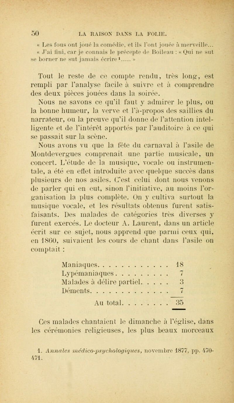 « Les fous ont joué la comédie, et ils Font jouer à merveille... « J'ai fini, car je connais le précepte de Boileau : « Qui ihj sut se borner ne sut jamais écrire • » Tout le reste de ce compte rendu, très long, est rempli par l'analyse facile à suivre et à comprendre des deux pièces jouées dans la soirée. Nous ne savons ce qu'il faut y admirer le plus, ou la bonne humeur, la verve et l'a-propos des saillies du narrateur, ou la preuve qu'il donne de l'attention intel- ligente et de l'intérêt apportés par l'auditoire à ce qui se passait sur la scène. Nous avons vu que la fête du carnaval à l'asile de Montdevergues comprenait une partie musicale, un concert. L'étude de la musique, vocale ou instrumen- tale, a été en effet introduite avec quelque succès dans plusieurs de nos asiles. C'est celui dont nous venons de parler qui en eut, sinon l'initiative, au moins l'or- ganisation la plus complète. On y cultiva surtout la musique voeale, et les résultats obtenus furent satis- faisants. Des malades de catégories très diverses y furent exercés. Le docteur A. Laurent, dans un article écrit sur ce sujet, nous apprend que parmi ceux qui. en 1860, suivaient les cours de chant dans l'asile on comptait : Maniaques 18 Lypémaniaques 7 Malades à délire partiel 3 Déments 7 Au total 35 Ces malades chantaient le dimanche à l'église, dans les cérémonies religieuses, les plus beaux morceaux 1. Annales médico-psychologiques, novembre 1877. pp. 470- 471.