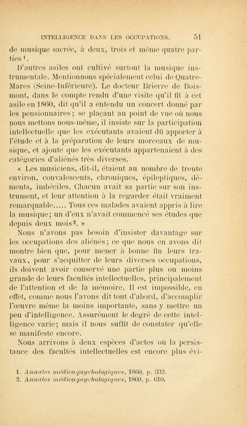 de musique sacrée, à deux, trois et même quatre par- ties1. D'autres asiles ont cultivé surtout la musique ins- trumentale. Mentionnons spécialement celui deQuatre- Mares (Seine-Inférieure). Le docteur Brierre de Bois- mont, dans le compte rendu d'une visite qu'il lit à cet asile en 1860, dit qu'il a entendu un concert donné par les pensionnaires ; se plaçant au point de vue où nous nous mettons nous-même, il insiste sur la participation intellectuelle que les exécutants avaient dû apporter à l'étude et à la préparation de leurs morceaux de mu- sique, et ajoute que les exécutants appartenaient à des catégories d'aliénés très diverses. « Les musiciens, dit-il, étaient au nombre de trente environ, convalescents, chroniques, épileptiques, dé- ments, imbéciles. Chacun avait sa partie sur son ins- trument, et leur attention à la regarder était vraiment remarquable Tous ces malades avaient appris à lire la musique; un d'eux n'avait commencé ses études que depuis deux mois2. » Nous n'avons pas besoin d'insister davantage sur les occupations des aliénés; ce que nous en avons dit montre bien que, pour mener à bonne fin leurs tra- vaux, pour s'acquitter de leurs diverses occupations, ils doivent avoir conservé une partie plus ou moins grande de leurs facultés intellectuelles, principalement de l'attention et de la mémoire. Il est impossible, en effet, comme nous l'avons dit tout d'abord, d'accomplir l'œuvre même la moins importante, sans y mettre un peu d'intelligence. Assurément le degré de cette intel- ligence varie; mais il nous suffit de constater qu'elle se manifeste encore. Nous arrivons à deux espèces d'actes où la persis- tance des facultés intellectuelles est encore plus évi- 1. Annales médico-psychologiques, 1860, p. 332. 2. Annales méclico-psychologiques>A&Çt),]ï. 610.