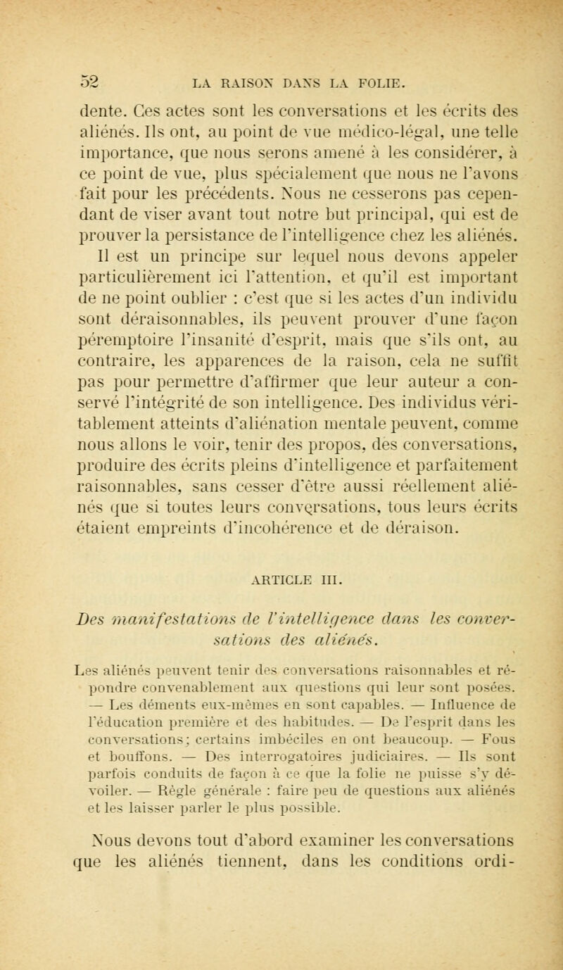 dente. Ces actes sont les conversations et les écrits des aliénés. Ils ont. au point de vue médico-légal, une telle importance, que nous serons amené à les considérer, à ce point de vue, plus spécialement que nous ne l'avons fait pour les précédents. Nous ne cesserons pas cepen- dant de viser avant tout notre but principal, qui est de prouver la persistance de l'intelligence chez les aliénés. Il est un principe sur lequel nous devons appeler particulièrement ici l'attention, et qu'il est important de ne point oublier : c'est que si les actes d'un individu sont déraisonnables, ils peuvent prouver d'une façon péremptoire l'insanité d'esprit, mais que s'ils ont, au contraire, les apparences de la raison, cela ne suffit pas pour permettre d'affirmer que leur auteur a con- servé l'intégrité de son intelligence. Des individus véri- tablement atteints d'aliénation mentale peuvent, comme nous allons le voir, tenir des propos, dès conversations, produire des écrits pleins d'intelligence et parfaitement raisonnables, sans cesser d'être aussi réellement alié- nés que si toutes leurs conversations, tous leurs écrits étaient empreints d'incohérence et de déraison. ARTICLE III. Des manifestations de l'intelligence dans les conver- sations des aliénés. Les aliénés peuvent tenir des conversations raisonnables et ré- pondre convenablement aux questions qui leur sont posées. — Les déments eux-mêmes en sont capables. — Influence de l'éducation première et des habitudes. — De l'esprit dans les conversations; certains imbéciles en ont beaucoup. — Fous et bouffons. — Des interrogatoires judiciaires. — Ils sont parfois conduits de façon à ee que la folie ne puisse s'y dé- voiler. — Règle générale : faire peu de questions aux aliénés et les laisser parler le plus possible. Nous devons tout d'abord examiner les conversations que les aliénés tiennent, dans les conditions ordi-