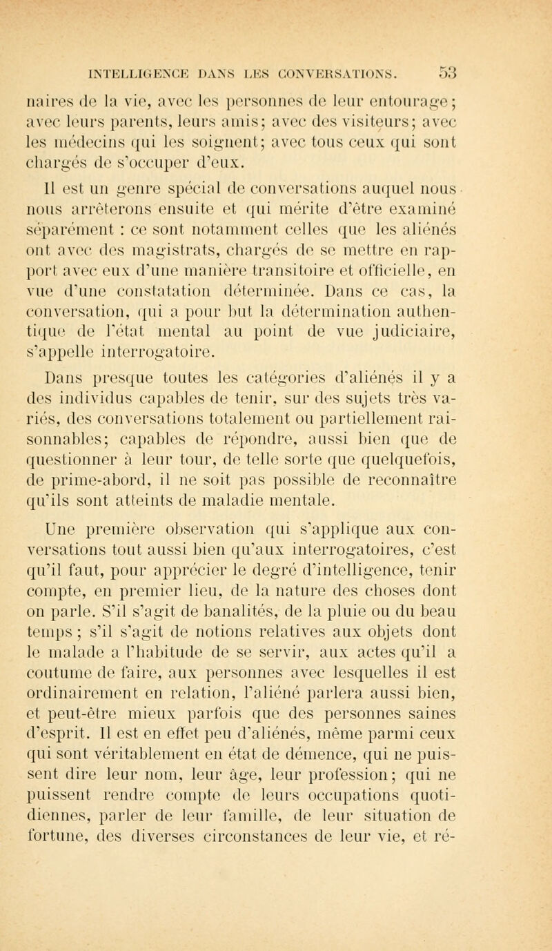 naires de la vie, avec les personnes de leur entourage; avec leurs parents, leurs amis; avec dos visiteurs; avec les médecins qui les soignent; avec tous ceux qui sont chargés de s'occuper d'eux. 11 est un genre spécial de conversations auquel nous nous arrêterons ensuite et qui mérite d'être examiné séparément : ce sont notamment celles que les aliénés ont avec des magistrats, chargés de se mettre en rap- port avec eux d'une manière transitoire et officielle, en vue d'une constatation déterminée. Dans ce cas, la conversation, qui a pour but la détermination authen- tique de l'état mental au point de vue judiciaire, s'appelle interrogatoire. Dans presque toutes les catégories d'aliénés il y a des individus capables de tenir, sur des sujets très va- riés, des conversations totalement ou partiellement rai- sonnables; capables de répondre, aussi bien que de questionner à leur tour, de telle sorte que quelquefois, de prime-abord, il ne soit pas possible de reconnaître qu'ils sont atteints de maladie mentale. Une première observation qui s'applique aux con- versations tout aussi bien qu'aux interrogatoires, c'est qu'il faut, pour apprécier le degré d'intelligence, tenir compte, en premier lieu, de la nature des choses dont on parle. S'il s'agit de banalités, de la pluie ou du beau temps ; s'il s'agit de notions relatives aux objets dont le malade a l'habitude de se servir, aux actes qu'il a coutume de faire, aux personnes avec lesquelles il est ordinairement en relation, l'aliéné parlera aussi bien, et peut-être mieux parfois que des personnes saines d'esprit. Il est en effet peu d'aliénés, même parmi ceux qui sont véritablement en état de clémence, qui ne puis- sent dire leur nom, leur âge, leur profession; qui ne puissent rendre compte de leurs occupations quoti- diennes, parler de leur famille, de leur situation de fortune, des diverses circonstances de leur vie, et ré-