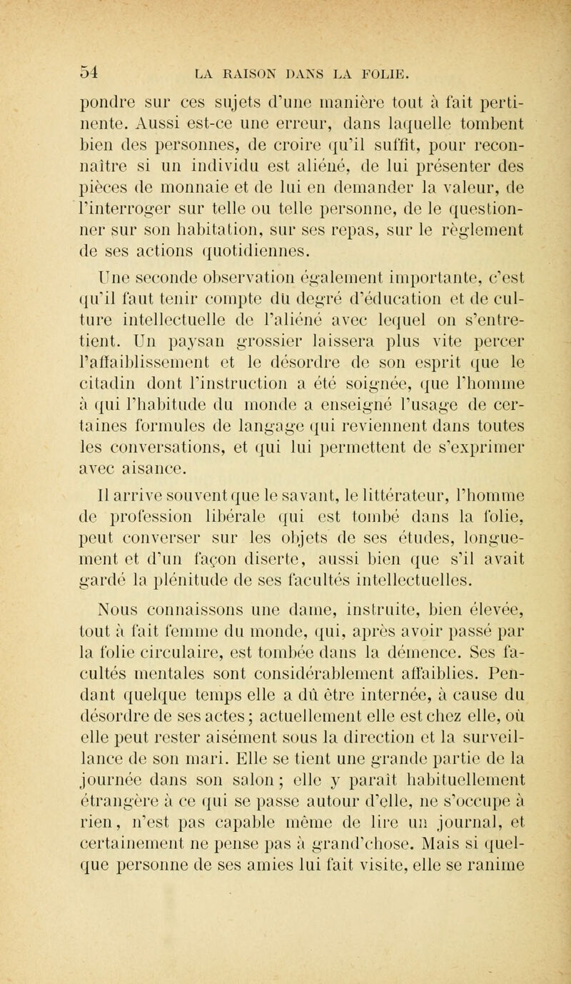 pondre sur ces sujets d'une manière tout à t'ait perti- nente. Aussi est-ce une erreur, dans laquelle tombent bien des personnes, de croire qu'il suffit, pour recon- naître si un individu est aliéné, de lui présenter des pièces de monnaie et de lui en demander la valeur, de l'interroger sur telle ou telle personne, de le question- ner sur son habitation, sur ses repas, sur le règlement de ses actions quotidiennes. Une seconde observation également importante, c'est qu'il faut tenir compte du degré d'éducation et de cul- ture intellectuelle de l'aliéné avec lequel on s'entre- tient. Un paysan grossier laissera plus vite percer l'affaiblissement et le désordre de son esprit que le citadin dont l'instruction a été soignée, que l'homme à qui l'habitude du inonde a enseigné l'usage de cer- taines formules de langage qui reviennent dans toutes les conversations, et qui lui permettent de s'exprimer avec aisance. Il arrive souvent que le savant, le littérateur, l'homme de profession libérale qui est tombé dans la folie, peut converser sur les objets de ses études, longue- ment et d'un façon diserte, aussi bien que s'il avait gardé la plénitude de ses facultés intellectuelles. Nous connaissons une dame, instruite, bien élevée, tout à fait femme du monde, qui, après avoir passé par la folie circulaire, est tombée dans la démence. Ses fa- cultés mentales sont considérablement affaiblies. Pen- dant quelque temps elle a dû être internée, à cause du désordre de ses actes ; actuellement elle est chez elle, où elle peut rester aisément sous la direction et la surveil- lance de son mari. Elle se tient une grande partie de la journée dans son salon ; elle y parait habituellement étrangère à ce qui se passe autour d'elle, ne s'occupe à rien, n'est pas capable même de lire un journal, et certainement ne pense pas à grand'chose. Mais si quel- que personne de ses amies lui fait visite, elle se ranime