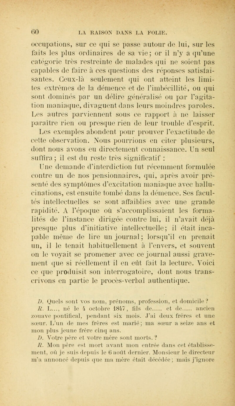 occupations, sur ce qui se passe autour de lui, sur les faits les plus ordinaires de sa vie; or il n'y a qu'une catégorie très restreinte de malades qui ne soient pas capables de faire à ces questions des réponses satisfai- santes. Ceux-là seulement qui ont atteint les limi- tes extrêmes de la démence et de l'imbécillité, ou qui sont dominés par un délire généralisé ou par l'agita- tion maniaque, divaguent dans leurs moindres paroles. Les autres parviennent sous ce rapport à ne laisser paraître rien ou presque rien de leur trouble d'esprit. Les exemples abondent pour prouver l'exactitude de cette observation. Nous pourrions en citer plusieurs, dont nous avons eu directement connaissance. Un seul suffira; il est du reste très significatif : Une demande d'interdiction fut. récemment formulée contre un de nos pensionnaires, qui, après avoir pré- senté des symptômes d'excitation maniaque avec hallu- cinations, est ensuite tombé dans la démence. Ses facul- tés intellectuelles se sont affaiblies avec une grande rapidité. A l'époque où s'accomplissaient les forma- lités de l'instance dirigée contre lui, il n'avait déjà presque plus d'initiative intellectuelle; il était inca- pable même de lire un journal; lorsqu'il en prenait un, il le tenait habituellement à l'envers, et souvent on le voyait se promener avec ce journal aussi grave- ment que si réellement il en eût fait la lecture. Voici ce que produisit son interrogatoire, dont nous trans- crivons en partie le procès-verbal authentique. D. Quels sont vos nom. prénoms, profession, et domicile? R. L..., né le 4 octobre 1847 . fils de et de ancien zouave pontifical, pendant six mois. J'ai deux frères et une sœur. L'un de mes frères est marié: ma soeur a seize ans et mon plus jeune frère cinq ans. D. Votre père et votre mère sont morts. ? R. Mon père est mort avant mon entrée dans cet établisse- ment, où je suis depuis le 6 août dernier. Monsieur le directeur m'a annoncé depuis que ma mère était décédée: mais j'ignore