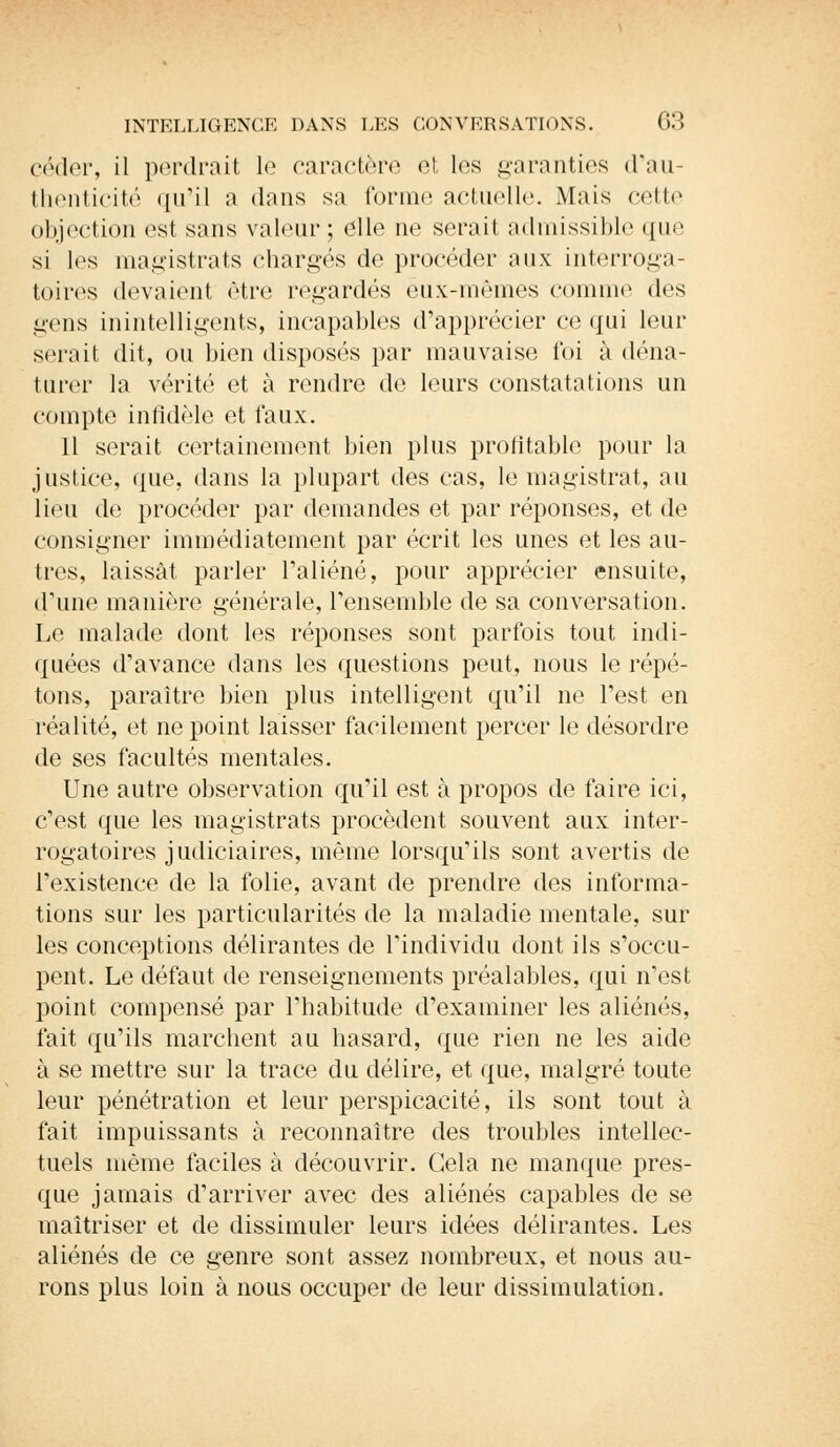 céder, il perdrait le caractère et les garanties d'au- thenticité qu'il a dans sa forme actuelle. Mais cette objection est sans valeur; elle ne serait admissible que si les magistrats chargés de procéder aux interroga- toires (levaient être regardés eux-mêmes comme des liens inintelligents, incapables d'apprécier ce qui leur serait dit, ou bien disposés par mauvaise foi à déna- turer la vérité et à rendre de leurs constatations un compte infidèle et faux. 11 serait certainement bien plus profitable pour la justice, que, dans la plupart des cas, le magistrat, au lieu de procéder par demandes et par réponses, et de consigner immédiatement par écrit les unes et les au- tres, laissât parler l'aliéné, pour apprécier ensuite, d'une manière générale, l'ensemble de sa conversation. Le malade dont les réponses sont parfois tout indi- quées d'avance dans les questions peut, nous le répé- tons, paraître bien plus intelligent qu'il ne l'est en réalité, et ne point laisser facilement percer le désordre de ses facultés mentales. Une autre observation qu'il est à propos de faire ici, c'est que les magistrats procèdent souvent aux inter- rogatoires judiciaires, même lorsqu'ils sont avertis de l'existence de la folie, avant de prendre des informa- tions sur les particularités de la maladie mentale, sur les conceptions délirantes de l'individu dont ils s'occu- pent. Le défaut de renseignements préalables, qui n'est point compensé par l'habitude d'examiner les aliénés, fait qu'ils marchent au hasard, que rien ne les aide à se mettre sur la trace du délire, et que, malgré toute leur pénétration et leur perspicacité, ils sont tout à fait impuissants à reconnaître des troubles intellec- tuels même faciles à découvrir. Gela ne manque pres- que jamais d'arriver avec des aliénés capables de se maîtriser et de dissimuler leurs idées délirantes. Les aliénés de ce genre sont assez nombreux, et nous au- rons plus loin à nous occuper de leur dissimulation.