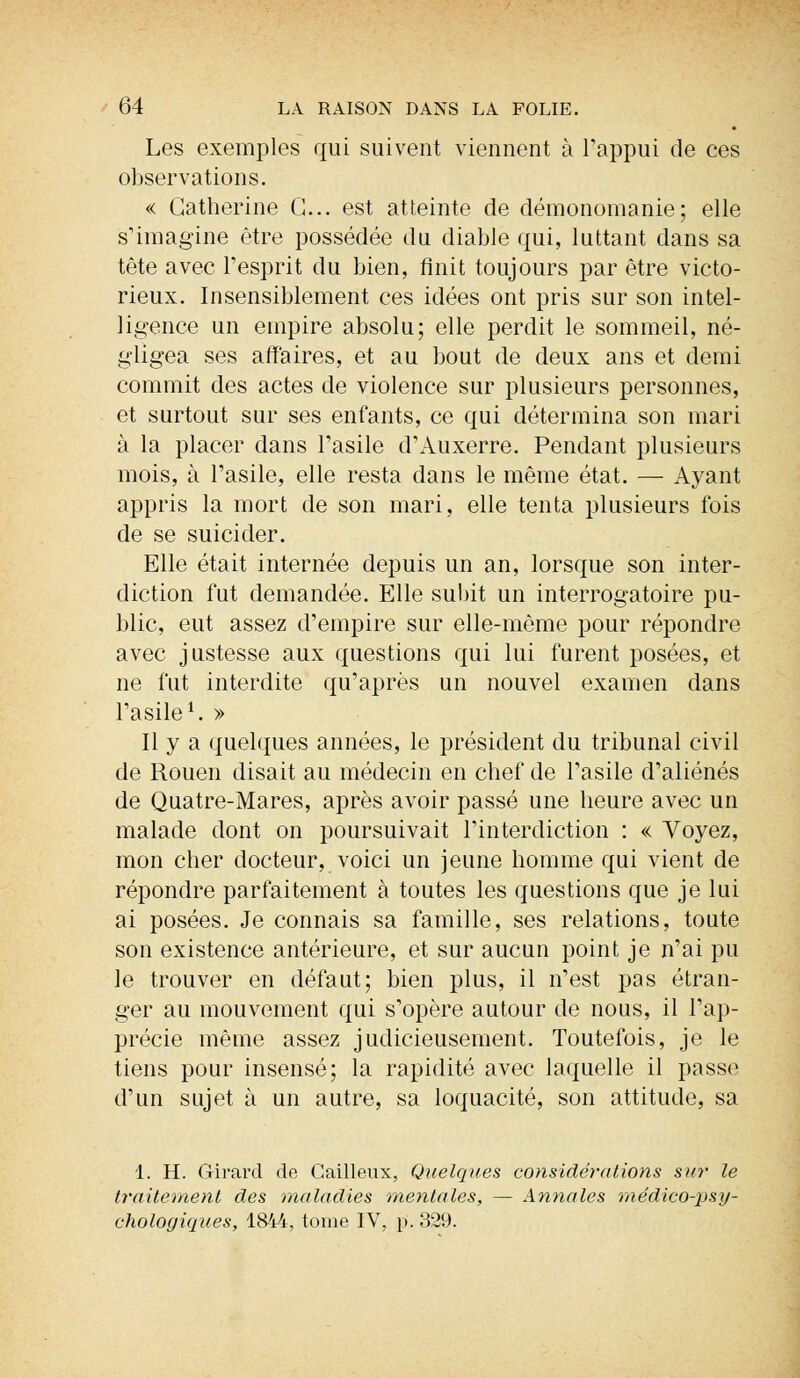 Les exemples qui suivent viennent à l'appui de ces observations. « Catherine G... est atteinte de démonomanie; elle s'imagine être possédée du diable qui, luttant dans sa tête avec l'esprit du bien, finit toujours par être victo- rieux. Insensiblement ces idées ont pris sur son intel- ligence un empire absolu; elle perdit le sommeil, né- gligea ses affaires, et au bout de deux ans et demi commit des actes de violence sur plusieurs personnes, et surtout sur ses enfants, ce qui détermina son mari à la placer dans l'asile d'Auxerre. Pendant plusieurs mois, à l'asile, elle resta dans le même état. — Ayant appris la mort de son mari, elle tenta plusieurs fois de se suicider. Elle était internée depuis un an, lorsque son inter- diction fut demandée. Elle subit un interrogatoire pu- blic, eut assez d'empire sur elle-même pour répondre avec justesse aux questions qui lui furent posées, et ne fut interdite qu'après un nouvel examen dans l'asile1. » Il y a quelques années, le président du tribunal civil de Rouen disait au médecin en chef de l'asile d'aliénés de Quatre-Mares, après avoir passé une heure avec un malade dont on poursuivait l'interdiction : « Voyez, mon cher docteur, voici un jeune homme qui vient de répondre parfaitement à toutes les questions que je lui ai posées. Je connais sa famille, ses relations, toute son existence antérieure, et sur aucun point je n'ai pu le trouver en défaut; bien plus, il n'est pas étran- ger au mouvement qui s'opère autour de nous, il l'ap- précie même assez judicieusement. Toutefois, je le tiens pour insensé; la rapidité avec laquelle il passe d'un sujet à un autre, sa loquacité, son attitude, sa 1. H. Girard de Gailleux, Quelques considérations s}<r le traitement des maladies mentales, — Annales médico-psy- chologiques, 1844, tome IV, p. 329.
