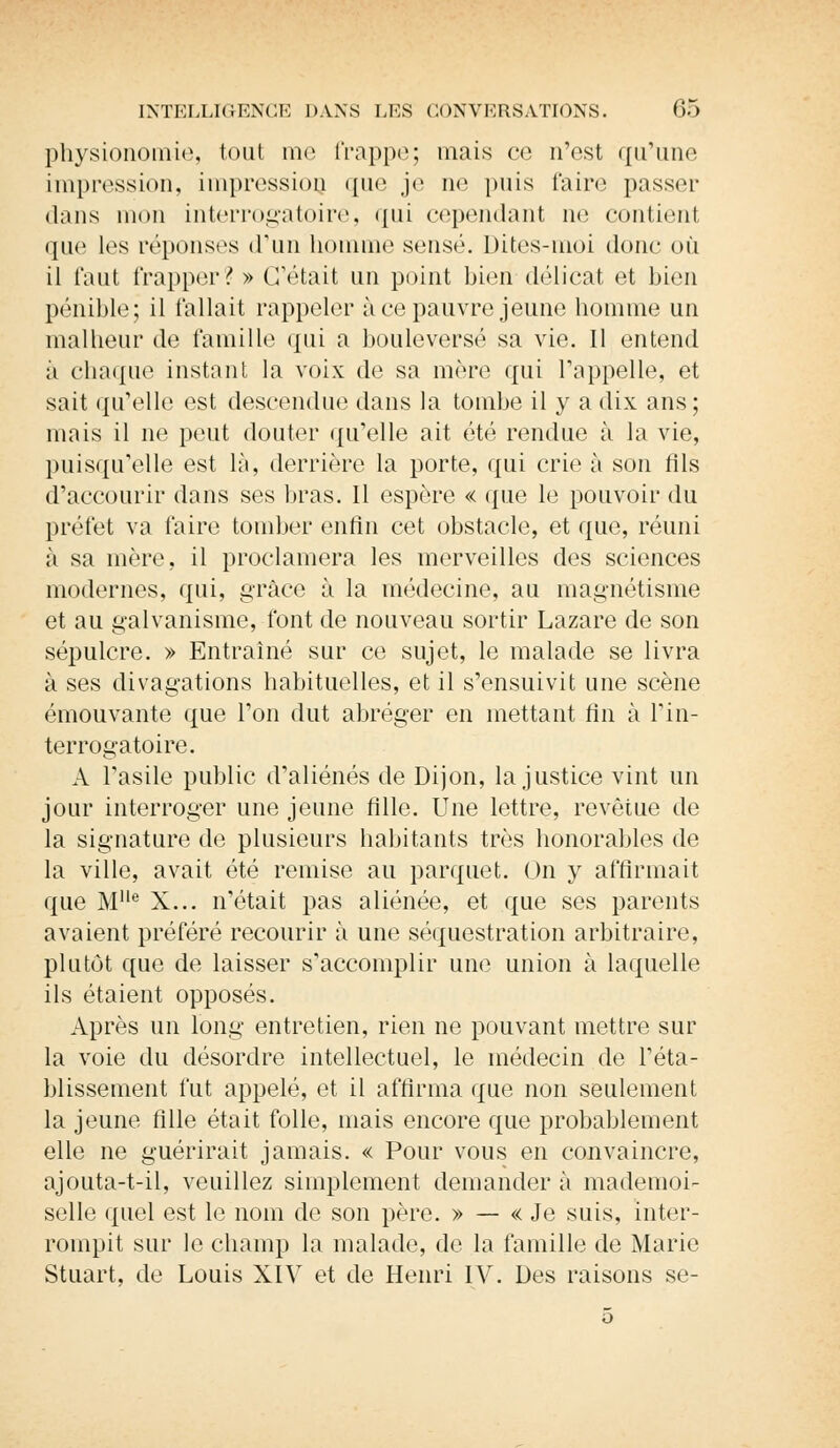 physionomie, tout me frappe; mais ce n'est qu'une impression, impression que je ne puis l'aire passer dans mon interrogatoire, qui cependant ne contienl que les réponses d'un homme sensé. Dites-moi donc où il faut frapper? » C'était un point bien délicat et bien pénible; il fallait rappeler à ce pauvre jeune homme un malheur de famille qui a bouleversé sa vie. Il entend à chaque instant la voix de sa mère qui l'appelle, et sait qu'elle est descendue dans la tombe il y a dix ans; mais il ne peut douter qu'elle ait été rendue à la vie, puisqu'elle est là, derrière la porte, qui crie à son fils d'accourir dans ses bras. 11 espère « que le pouvoir du préfet va faire tomber enfin cet obstacle, et que, réuni à sa mère, il proclamera les merveilles des sciences modernes, qui, grâce à la médecine, au magnétisme et au galvanisme, font de nouveau sortir Lazare de son sépulcre. » Entraîné sur ce sujet, le malade se livra à ses divagations habituelles, et il s'ensuivit une scène émouvante que l'on dut abréger en mettant fin à l'in- terrogatoire. A l'asile public d'aliénés de Dijon, la justice vint un jour interroger une jeune fille. Une lettre, revêtue de la signature de plusieurs habitants très honorables de la ville, avait été remise au parquet. On y affirmait que Me X... n'était pas aliénée, et que ses parents avaient préféré recourir à une séquestration arbitraire, plutôt que de laisser s'accomplir une union à laquelle ils étaient opposés. Après un long entretien, rien ne pouvant mettre sur la voie du désordre intellectuel, le médecin de l'éta- blissement fut appelé, et il affirma que non seulement la jeune fille était folle, mais encore que probablement elle ne guérirait jamais. « Pour vous en convaincre, ajouta-t-il, veuillez simplement demander à mademoi- selle quel est le nom de son père. » — « Je suis, inter- rompit sur le champ la malade, de la famille de Marie Stuart, de Louis XIV et de Henri IV. Des raisons se-