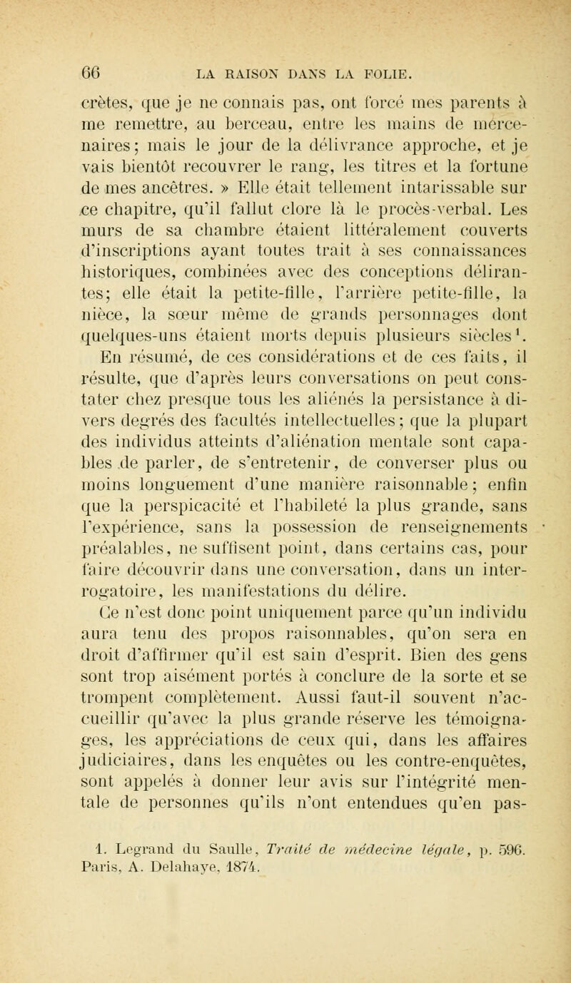 crêtes, que je ne connais pas, ont forcé mes parents à me remettre, au berceau, entre les mains de merce- naires; mais le jour de la délivrance approche, et je vais bientôt recouvrer le rang, les titres et la fortune de mes ancêtres. » Elle était tellement intarissable sur ce chapitre, qu'il fallut clore là le procès-verbal. Les murs de sa chambre étaient littéralement couverts d'inscriptions ayant toutes trait à ses connaissances historiques, combinées avec des conceptions déliran- tes; elle était la petite-fille, l'arrière petite-fille, la nièce, la sœur même de grands personnages dont quelques-uns étaient morts depuis plusieurs siècles1. En résumé, de ces considérations et de ces faits, il résulte, que d'après leurs conversations on peut cons- tater chez presque tous les aliénés la persistance à di- vers degrés des facultés intellectuelles; que la plupart des individus atteints d'aliénation mentale sont capa- bles de parler, de s'entretenir, de converser plus ou moins longuement d'une manière raisonnable ; enfin que la perspicacité et l'habileté la plus grande, sans l'expérience, sans la possession de renseignements préalables, ne suffisent point, dans certains cas, pour faire découvrir dans une conversation, dans un inter- rogatoire, les manifestations du délire. Ce n'est donc point uniquement parce qu'un individu aura tenu des propos raisonnables, qu'on sera en droit d'affirmer qu'il est sain d'esprit. Bien des gens sont trop aisément portés à conclure de la sorte et se trompent complètement. Aussi faut-il souvent n'ac- cueillir qu'avec la plus grande réserve les témoigna- ges, les appréciations de ceux qui, dans les affaires judiciaires, dans les enquêtes ou les contre-enquêtes, sont appelés à donner leur avis sur l'intégrité men- tale de personnes qu'ils n'ont entendues qu'en pas- 1. Legrand du Saulle, Traité de médecine légale, p. 596. Paris, A. Delahaye, 1874.