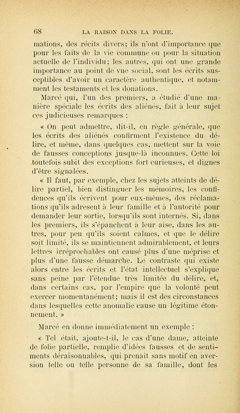 mations, des récits divers; ils n'ont d'importance que pour les faits de la vie commune ou pour la situation actuelle de l'individu; les autres, qui ont une grande importance au point de vue social, sont les écrits sus- ceptibles d'avoir un caractère authentique, et notam- ment les testaments et les donations. Marcé qui, l'un des premiers, a étudié d'une ma- nière spéciale les écrits des aliénés, fait à leur sujet ces judicieuses remarques : « On peut admettre, dit-il, en règle générale, que les écrits des aliénés confirment l'existence du dé- lire, et même, dans quelques cas, mettent sur la voie de fausses conceptions jusque-là inconnues. Cette loi .toutefois subit des exceptions fort curieuses, et dignes d'être signalées. « Il faut, par exemple, chez les sujets atteints de dé- lire partiel, bien distinguer les mémoires, les confi- dences qu'ils écrivent pour eux-mêmes, des réclama- tions qu'ils adresent à leur famille et à l'autorité pour demander leur sortie, lorsqu'ils sont internés. Si, clans les premiers, ils s'épanchent à leur aise, dans les au- tres, pour peu qu'ils soient calmes, et que le délire soit limité, ils se maintiennent admirablement, et leurs lettres irréprochables ont. causé plus d'une méprise et plus d'une fausse démarche. Le contraste qui existe alors entre les écrits et l'état intellectuel s'explique sans peine par l'étendue très limitée du délire, et, dans certains cas. par l'empire que la volonté peut exercer momentanément; mais il est des circonstances dans lesquelles cette anomalie cause un légitime éton- nement. » Marcé en donne immédiatement un exemple : « Tel était, ajoute-t-il, le cas d'une dame, atteinte de folie partielle, remplie d'idées fausses et de senti- ments déraisonnables, qui prenait sans motif en aver- sion telle ou telle personne de sa famille, dont les