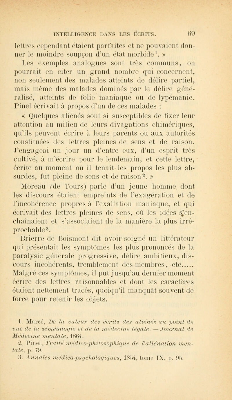 lettres cependant étaient parfaites et ne pouvaient don- un- le moindre soupçon d'un état morbide1. » Les exemples analogues sont très communs, on pourrait en citer un grand nombre qui concernent, non seulement des malades atteints de délire partiel, mais même des malades dominés par le délire géné- ralisé, atteints de folie maniaque ou de lypémanie. Pinel écrivait à propos d'un de ces malades : « Quelques aliénés sont si susceptibles de fixer leur attention au milieu de leurs divagations chimériques, qu'ils peuvent écrire à leurs parents ou aux autorités constituées des lettres pleines de sens et de raison. J'engageai un jour un d'entre eux, d'un esprit très cultivé, à m'écrire pour le lendemain, et cette lettre, écrite au moment où il tenait les propos les plus ab- surdes, fut pleine de sens et de raison2. » Moreau (de Tours) parle d'un jeune homme dont les discours étaient empreints de l'exagération et de l'incohérence propres à l'exaltation maniaque, et qui écrivait des lettres pleines de sens, où les idées ^en- chaînaient et s'associaient de la manière la plus irré- prochable3. Brierre de Boismont dit avoir soigné un littérateur qui présentait les symptômes les plus prononcés de la paralysie générale progressive, délire ambitieux, dis- cours incohérents, tremblement des membres, etc Malgré ces symptômes, il put jusqu'au dernier moment écrire des lettres raisonnables et dont les caractères étaient nettement tracés, quoiqu'il manquât souvent de force pour retenir les objets. 1. Marcé, De la valeur des écrits des aliénés au point de vue de la séméiologie et de la médecine légale. — Journal de Médecine mentale, 18(34. 2. Pinel, Traité médico-philosophique de l'aliénation men- tale, p. 79. 3. Annales médico-psychologiques, 1854, tome IX, p. 95.