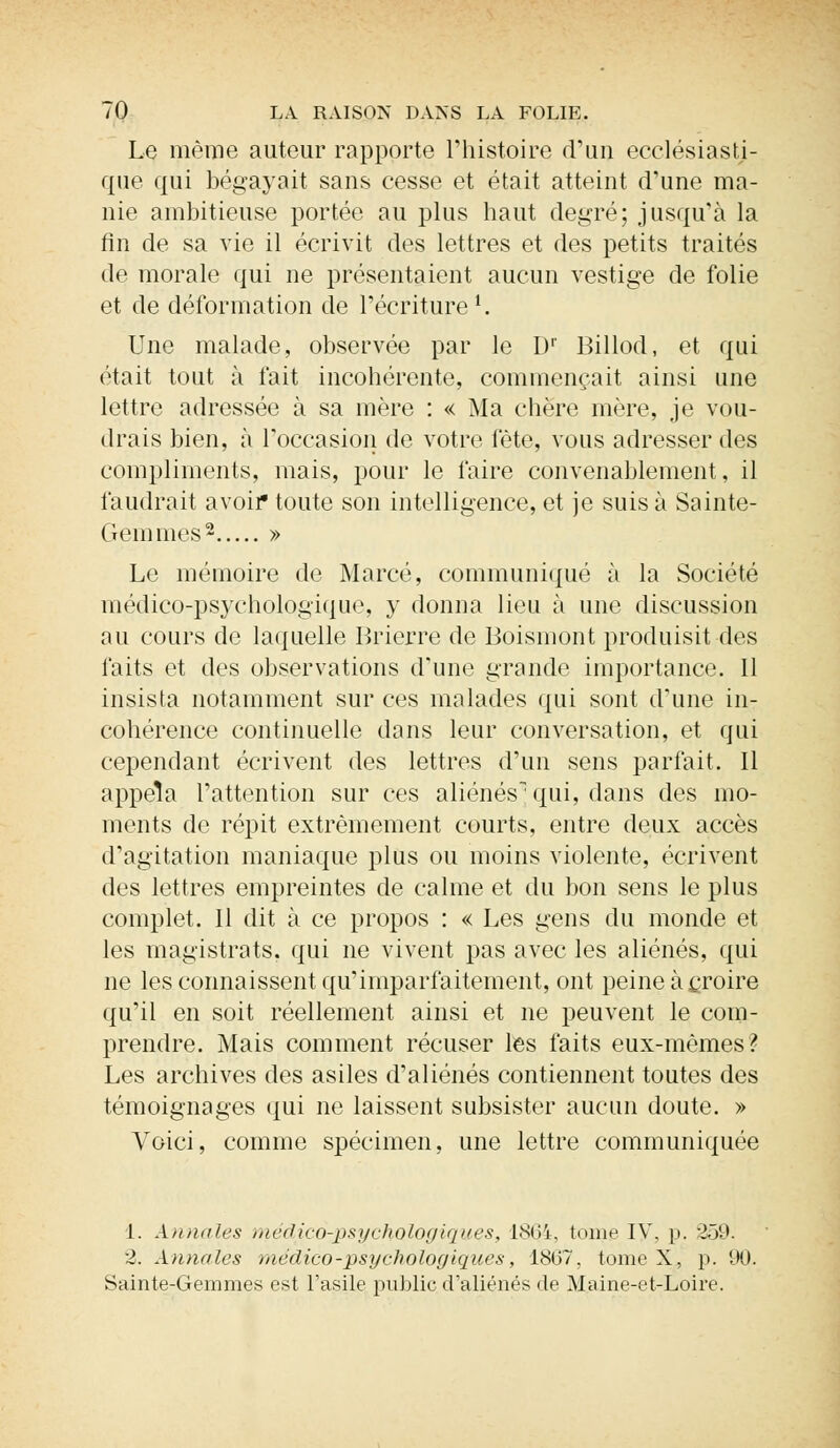 Le même auteur rapporte l'histoire d'un ecclésiasti- que qui bégayait sans cesse et était atteint d'une ma- nie ambitieuse portée au plus haut degré; jusqu'à la fin de sa vie il écrivit des lettres et des petits traités de morale qui ne présentaient aucun vestige de folie et de déformation de l'écriture1. Une malade, observée par le L)r Billod, et qui était tout à fait incohérente, commençait ainsi une lettre adressée à sa mère : « Ma chère mère, je vou- drais bien, à l'occasion de votre fête, vous adresser des compliments, mais, pour le faire convenablement, il faudrait avoir toute son intelligence, et je suis à Sainte- Gemmes2 » Le mémoire de Marcé, communiqué à la Société médico-psychologique, y donna lieu à une discussion au cours de laquelle Brierre de Boismont produisit des faits et des observations d'une grande importance. 11 insista notamment sur ces malades qui sont d'une in- cohérence continuelle dans leur conversation, et qui cependant écrivent des lettres d'un sens parfait. Il appela l'attention sur ces aliénés^ qui, dans des mo- ments de répit extrêmement courts, entre deux accès d'agitation maniaque plus ou moins violente, écrivent des lettres empreintes de calme et du bon sens le plus complet. Il dit à ce propos : « Les gens du monde et les magistrats, qui ne vivent pas avec les aliénés, qui ne les connaissent qu'imparfaitement, ont peine à croire qu'il en soit réellement ainsi et ne peuvent le com- prendre. Mais comment récuser les faits eux-mêmes? Les archives des asiles d'aliénés contiennent toutes des témoignages qui ne laissent subsister aucun doute. » Voici, comme spécimen, une lettre communiquée 1. Annales médico-psychologiques, 1864, tome IV, p. 359. 2. Annales médico-psychologiques, 1867, tome X, p. 90. Sainte-Gemmes est l'asile public d'aliénés de Maine-et-Loire.