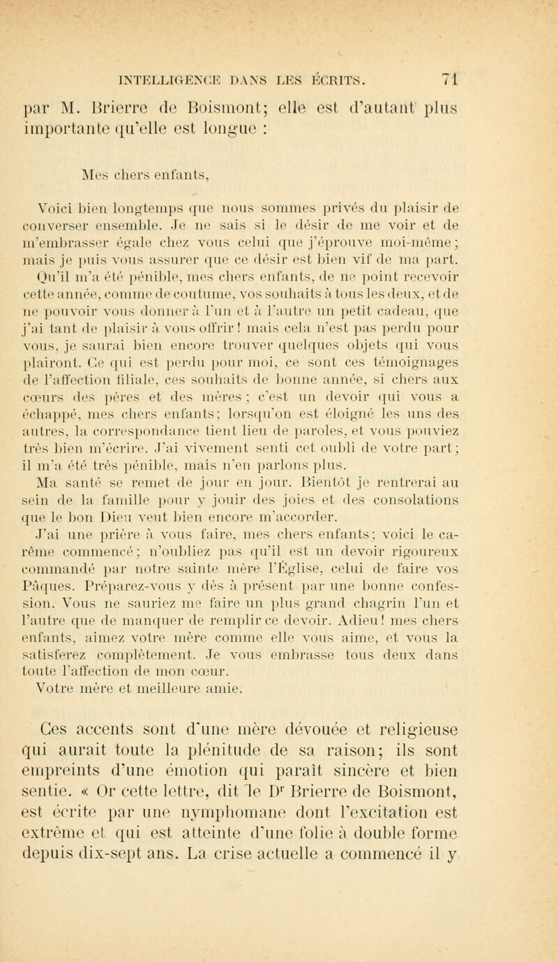 par M. Brierre de Boismont; elle est d'autant plus importante <[irelle est longue : Mes chers entants. Voici bien longtemps que nous sommes privés du plaisir de converser ensemble. Je ne sais si le <lésir de me voir et de m'embrasser égale chez vous celui que j'éprouve moi-même; niais je puis vous assurer que ce désir est bien vif de ma part. Qu'il m'a été pénible, nies chers entants, de ne. point recevoir cette année, comme de coutume, vos souhaits à tous les deux, etde ne pouvoir vous donnera l'un et à l'autre un petit cadeau, que j'ai tant de plaisir à vous offrir I niais cela n'est pas perdu pour vous, je saurai bien encore trouver quelques objets qui vous plairont. Ce qui est perdu pour moi, ce sont ces témoignages de l'affection filiale, ces souhaits de bonne année, si chers aux cœurs des pères et des mères : c'est un devoir qui vous a échappé, mes chers enfants: lorsqu'on est éloigné les uns des autres, la correspondance tient lieu de paroles, et vous pouviez très bien m'écrire. J'ai vivement senti cet oubli de votre part ; il m'a été très pénible, mais n'en parlons plus. Ma santé se remet de jour en jour. Bientôt je rentrerai au sein de la famille pour y jouir des joies et des consolations que le bon Dieu veut bien encore m'accorder. J'ai une prière à vous l'aire, mes chers enfants; voici le ca- rême commencé; n'oubliez pas qu'il est un devoir rigoureux commandé par notre sainte mère l'Eglise, celui de faire vos Pâques. Préparez-vous y dès à présent par une bonne confes- sion. Vous ne sauriez me faire un plus grand chagrin l'un et l'autre que de manquer de remplir ce devoir. Adieu! mes chers enfants, aimez votre mère comme elle vous aime, et vous la satisferez complètement. Je vous embrasse tous deux dans toute l'affection de mon cœur. Votre mère et meilleure amie. Ces accents sont d'une mère dévouée et religieuse qui aurait toute la plénitude de sa raison; ils sont empreints crime émotion qui paraît sincère et bien sentie. « Or cette lettre, dit le Dr Brierre de Boismont, est écrite par une nymphomane dont l'excitation est extrême et qui est atteinte d'une folie à double forme depuis dix-sept ans. La crise actuelle a commencé il y