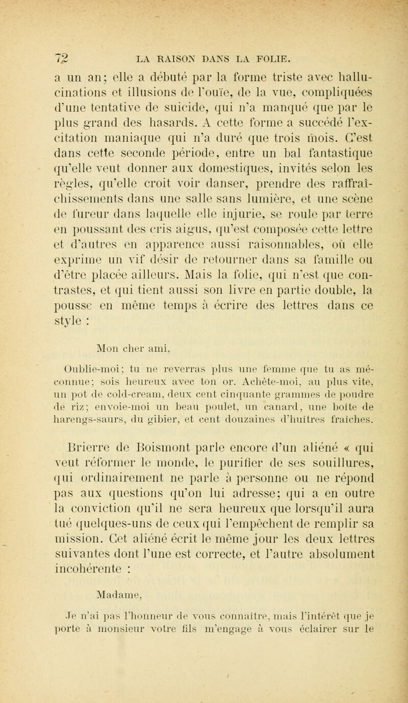 a un an; elle a débuté par la forme triste avec hallu- cinations et illusions de l'ouïe, de la vue, compliquées d'une tentative de suicide, qui n'a manqué que par le plus grand des hasards. A cette forme a succédé l'ex- citation maniaque qui n'a duré que trois mois. C'est dans cette seconde période, entre un bal fantastique qu'elle veut donner aux domestiques, invités selon les règles, qu'elle croit voir danser, prendre des rafraî- chissements dans une salle sans lumière, et une scène de fureur dans laquelle elle injurie, se roule par terre en poussant des cris aigus, qu'est composée cette lettre et d'autres en apparence aussi raisonnables, où elle exprime un vif désir de retourner dans sa famille ou d'être placée ailleurs. Mais la folie, qui n'est que con- trastes, et qui tient aussi son livre en partie double, la pousse en même temps à écrire des lettres clans ce style : Mon cher ami. Oublie-moi; tu ne reverras plus une femme que lu as mé- connue; sois heureux avec ton or. Achète-moi, au plus vite, un pot de cold-cream, deux cent cinquante grammes de poudre de riz: envoie-moi un beau poulet, un canard, une boite de harengs-saurs, du gibier, et cent douzaines d'huîtres iïaiches. Brierre de Boismont parle encore d'un aliéné « qui veut réformer le monde, le purifier de ses souillures, qui ordinairement ne parle à personne ou ne répond pas aux questions qu'on lui adresse; qui a en outre la conviction qu'il ne sera heureux que lorsqu'il aura tué quelques-uns de ceux qui l'empêchent de remplir sa mission. Cet aliéné écrit le même jour les deux lettres suivantes dont l'une est correcte, et l'autre absolument incohérente : Madame. •le uai pas l'honneur (te vous connaître, mais l'intérêt que je porte à monsieur votre fils m'engage à vous éclairer sur le