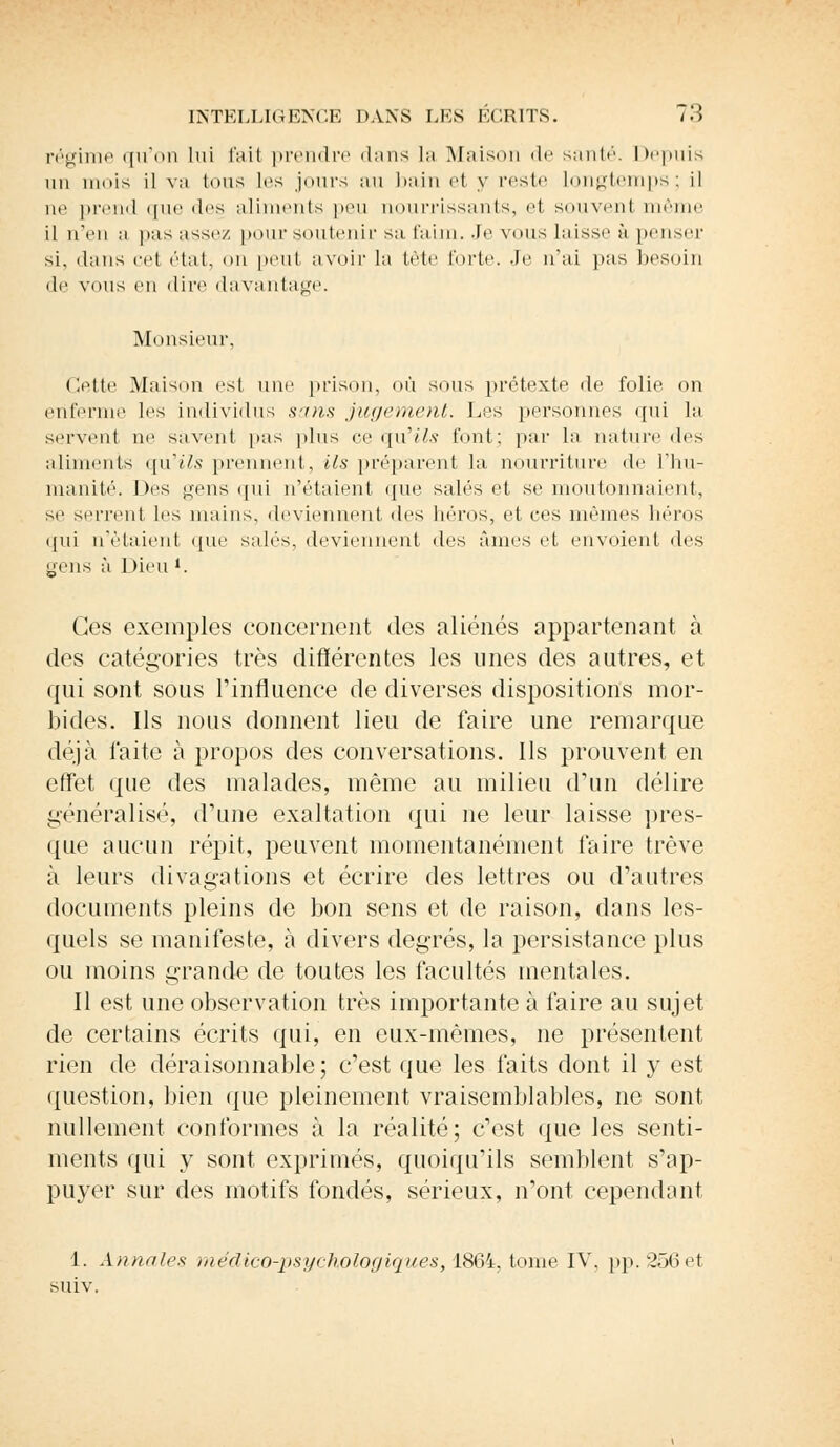 régime qu'on lui l'ail prendre dans La Maison «le santé. Depuis un mois il va tous les jours au bain el y reste longtemps; il ne prend que des aliments peu nourrissants, et souvent même il n'en a pas assez pour soutenir sa faim. Je vous laisse à penser si, dans cet état, on peut avoir la tête forte. Je n'ai pas besoin de vous en <lin% davantage. Monsieur. Cette Maison est une prison, où sous prétexte de folie on enferme les individus sans jugement. Los personnes qui la servent ne savent pas plus ce qu'ils font; par la naturelles aliments qu'ils prennent, ils préparent la nourriture de i'iiu- manité. Des gens qui n'étaient que salés et se moutonnaient, se serrent les mains, deviennent (les héros, et ces mêmes héros qui n'étaient que salés, deviennent des âmes et envoient des yens à Dieu *. Ces exemples concernent des aliénés appartenant à des catégories très différentes les unes des autres, et qui sont sous l'influence de diverses dispositions mor- bides. Ils nous donnent lieu de faire une remarque déjà faite à propos des conversations. Ils prouvent en effet que des malades, même au milieu d'un délire généralisé, d'une exaltation qui ne leur laisse pres- que aucun répit, peuvent momentanément faire trêve à leurs divagations et écrire des lettres ou d'autres documents pleins de bon sens et de raison, dans les- quels se manifeste, à divers degrés, la persistance plus ou moins grande de toutes les facultés mentales. Il est une observation très importante à faire au sujet de certains écrits qui, en eux-mêmes, ne présentent rien de déraisonnable; c'est que les faits dont il y est question, bien que pleinement vraisemblables, ne sont nullement conformes à la réalité; c'est que les senti- ments qui y sont exprimés, quoiqu'ils semblent s'ap- puyer sur des motifs fondés, sérieux, n'ont cependant 1. Annales médico-psychologiques, 1864, tome IV. pp. 256 et suiv.