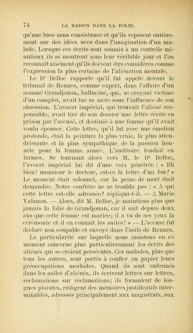 qu'une hase sans consistance et qu'ils reposent entière- ment sur des idées nées dans l'imagination d'un ma- lade. Lorsque ces écrits sont soumis à un contrôle mi- nutieux ils se montrent sous leur véritable jour et l'on reconnaît aisément qu'ils doivent être considérés comme l'expression la plus certaine de l'aliénation mentale. Le Dr Belloc rapporte qu'il fut appelé devant le tribunal de Rennes, comme expert, dans l'affaire d'un nommé Grandjouan, halluciné, qui, se croyant victime d'un complot, avait tué sa mère sous l'influence de son obsession. L'avocat impérial, qui trouvait l'aliéné res- ponsable, avait tiré de son dossier une lettre écrite en prison par l'accusé, et destinée à une femme qu'il avait voulu épouser. Cette lettre, qu'il lut avec une émotion profonde, était la peinture la plus vraie, la plus atten- drissante et la plus sympathique de la passion hon- nête pour la femme aimée. L'auditoire fondait en larmes. Se tournant alors vers M. le Dr Belloc, l'avocat impérial lui dit d'une voix pénétrée : « Eh bien ! monsieur le docteur, est-ce la lettre d'un fou ? » Le moment était solennel, car la peine de mort était demandée. Notre confrère ne se troubla pas : « A qui cette lettre est-elle adressée? répliqua-t-il. — A Marie Valanou. — Alors, dit M. Belloc, je maintiens plus que jamais la folie de Grandjouan, car il sait depuis deux ans que cette femme est mariée; il a vu de ses yeux la cérémonie et il en connaît les suites ! » — L'accusé fut déclaré non coupable et envoyé dans l'asile de Rennes. La particularité sur laquelle nous insistons en ce moment concerne plus particulièrement les écrits des aliénés qui se croient persécutés. Ces malades, plus que tous les autres, sont portés à confier au papier leurs préoccupations morbides. Quand ils sont enfermés dans les asiles d'aliénés, ils écrivent lettres sur lettres, réclamations sur réclamations; ils formulent de lon- gues plaintes, rédigent des mémoires justificatifs inter- minables, adressés principalement aux magistrats, aux