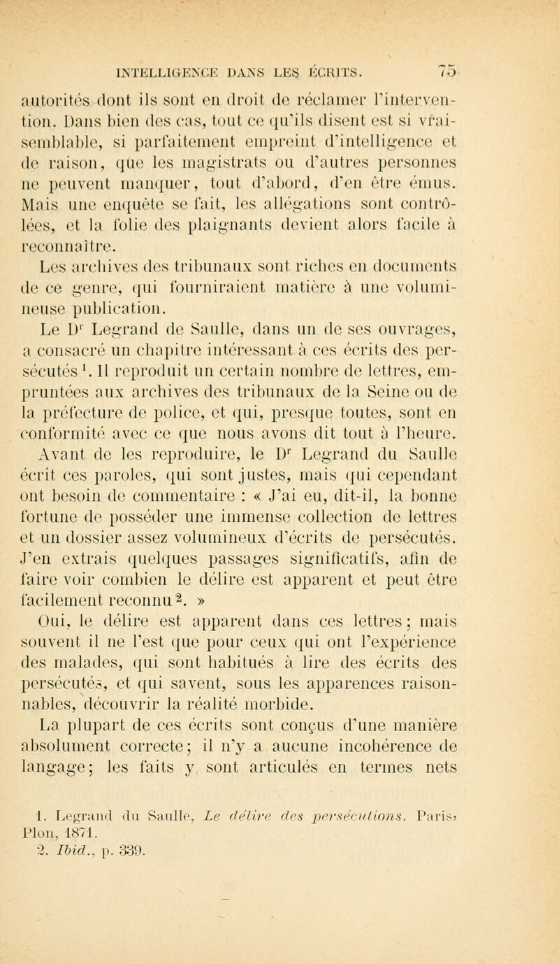 autorités dont ils sont en droit de réclamer l'interven- tion.. Dans bien des cas, tout ce qu'ils disent est si vrai- semblable, si parfaitement empreint d'intelligence et de raison, que les magistrats ou d'autres personnes ne peuvent manquer, tout d'abord, d'en être émus. Mais une enquête se t'ait, les allégations sont contrô- lées, et la folie des plaignants devient alors facile à reconnaître. Les archives des tribunaux sont riches en documents de ce genre, qui fourniraient matière à une volumi- neuse publication. Le D' Legrand de Saulle, dans un de ses ouvrages, a consacré un chapitre intéressant à ces écrits des per- sécutés 1.11 reproduit un certain nombre de lettres, em- pruntées aux archives des tribunaux de la Seine ou de la préfecture de police, et qui, presque toutes, sont en conformité avec ce que nous avons dit tout à l'heure. Avant de les reproduire, le D1' Legrand du Saulle écrit ces paroles, qui sont justes, mais qui cependant ont besoin de commentaire : « J'ai eu, dit-il, la bonne fortune de posséder une immense collection de lettres et un dossier assez volumineux d'écrits de persécutés. J'en extrais quelques passages significatifs, afin de faire voir combien le délire est apparent et peut être facilement reconnu2. » Oui, le délire est apparent dans ces lettres ; mais souvent il ne l'est que pour ceux qui ont l'expérience des malades, qui sont habitués à lire des écrits des persécutés, et qui savent, sous les apparences raison- nables, découvrir la réalité morbide. La plupart de ces écrits sont conçus d'une manière absolument correcte; il n'y a aucune incohérence de langage; les faits y sont articulés en termes nets 1. Legrand du Saulle, Le délire des persécutions. Paris? Pion, 1871. 2. Ibid., p. 339.