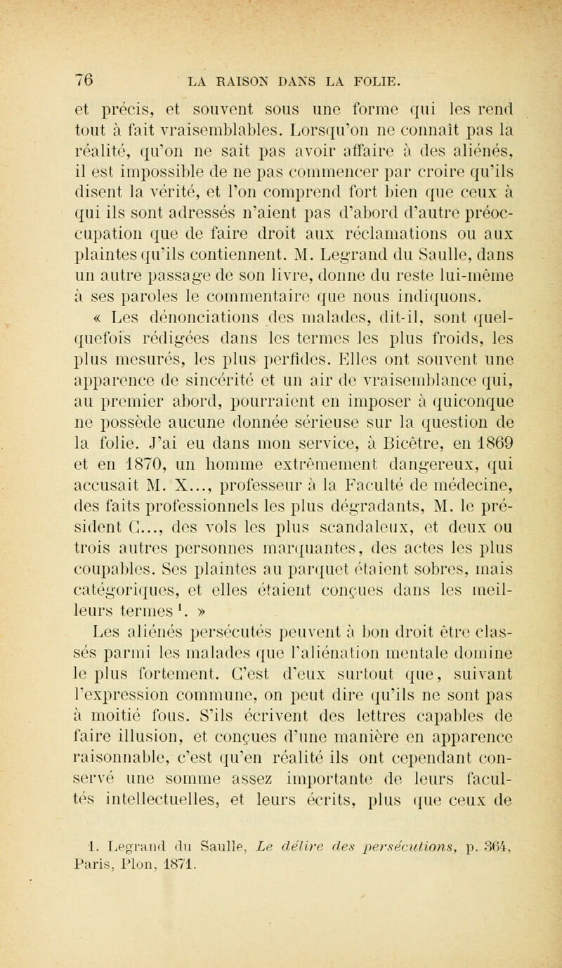 et précis, et souvent sous une forme qui les rend tout à fait vraisemblables. Lorsqu'on ne connaît pas la réalité, qu'on ne sait pas avoir affaire à des aliénés, il est impossible de ne pas commencer par croire qu'ils disent la vérité, et l'on comprend fort bien que ceux à qui ils sont adressés n'aient pas d'abord d'autre préoc- cupation que de faire droit aux réclamations ou aux plaintes qu'ils contiennent. M. Legrand du Saulle, dans un autre passage de son livre, donne du reste lui-même à ses paroles le commentaire que nous indiquons. « Les dénonciations des malades, dit-il, sont quel- quefois rédigées dans les termes les plus froids, les plus mesurés, les plus perfides. Elles ont souvent une apparence de sincérité et un air de vraisemblance qui, au premier abord, pourraient en imposer à quiconque ne possède aucune donnée sérieuse sur la question de la folie. J'ai eu dans mon service, à Bicètre, en 1869 et en 1870, un homme extrêmement dangereux, qui accusait M. X..., professeur à la Faculté de médecine, des faits professionnels les plus dégradants, M. le pré- sident G..., des vols les plus scandaleux, et deux ou trois autres personnes marquantes, des actes les plus coupables. Ses plaintes au parquet étaient sobres, mais catégoriques, et elles étaient conçues dans les meil- leurs termes '. » Les aliénés persécutés peuvent à bon droit être clas- sés parmi les malades que l'aliénation mentale domine le plus fortement. C'est d'eux surtout que, suivant l'expression commune, on peut dire qu'ils ne sont pas à moitié fous. S'ils écrivent des lettres capables de faire illusion, et conçues d'une manière en apparence raisonnable, c'est qu'en réalité ils ont cependant con- servé une somme assez importante de leurs facul- tés intellectuelles, et leurs écrits, plus que ceux de 1. Legrand du Saulle, Le délire des persécutions, p. 364, Paris, Pion, 1871.
