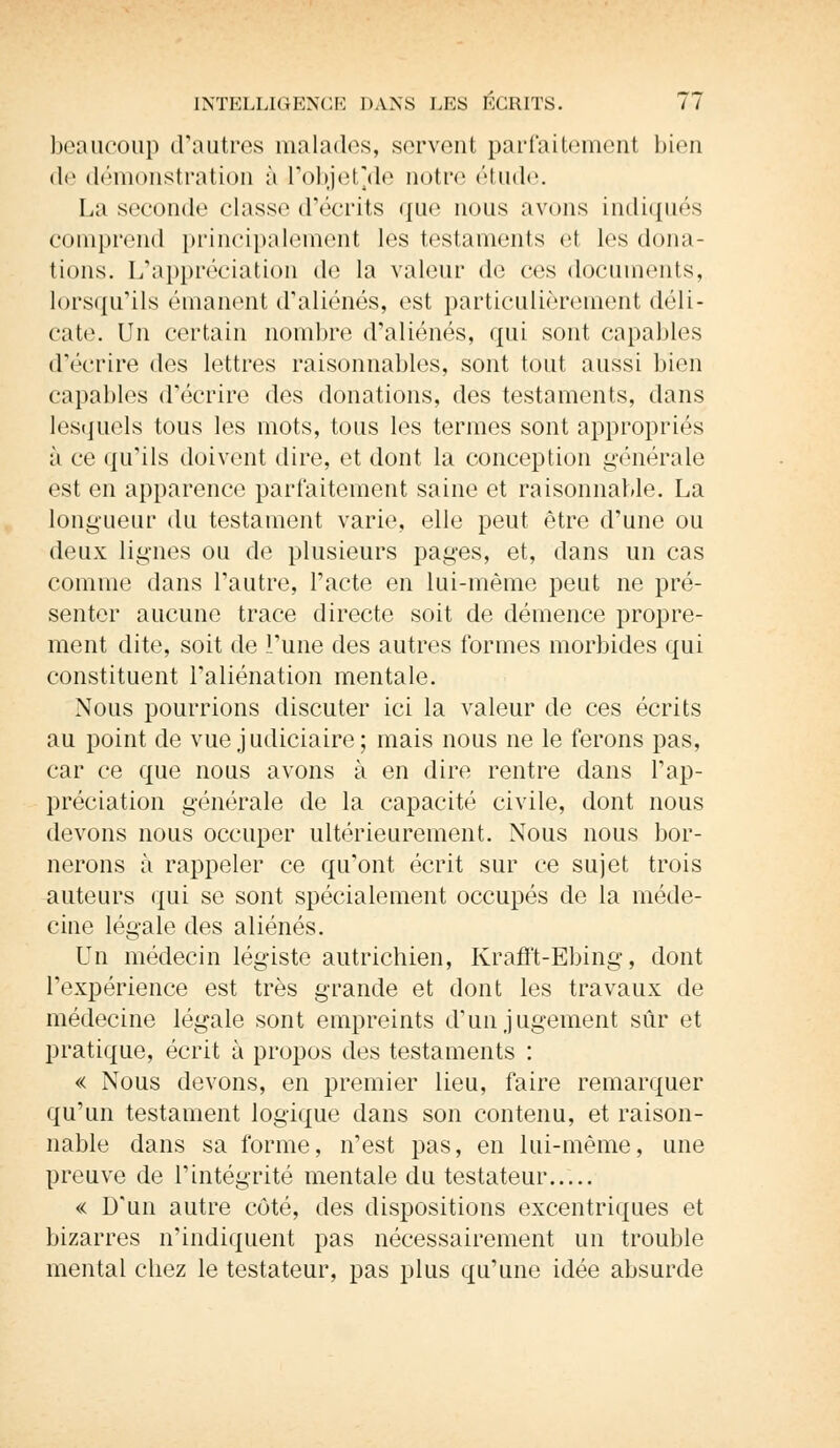 beaucoup d'autres malades, servent parfaitement bien de démonstration à l'objet'de noir»1 étude. La seconde classe d'écrits que nous avons indiqués comprend principalement les testaments et les dona- tions. L'appréciation de la valeur de ces documents, lorsqu'ils émanent d'aliénés, est particulièrement déli- cate. Un certain nombre d'aliénés, qui sont capables d'écrire des lettres raisonnables, sont tout aussi bien capables d'écrire des donations, des testaments, dans lesquels tous les mots, tous les termes sont appropriés à ce qu'ils doivent dire, et dont la conception générale est en apparence parfaitement saine et raisonnable. La longueur du testament varie, elle peut être d'une ou deux lignes ou de plusieurs pages, et, dans un cas comme dans l'autre, l'acte en lui-même peut ne pré- senter aucune trace directe soit de démence propre- ment dite, soit de l'une des autres formes morbides qui constituent l'aliénation mentale. Nous pourrions discuter ici la valeur de ces écrits au point de vue judiciaire; mais nous ne le ferons pas, car ce que nous avons à en dire rentre dans l'ap- préciation générale de la capacité civile, dont nous devons nous occuper ultérieurement. Nous nous bor- nerons à rappeler ce qu'ont écrit sur ce sujet trois auteurs qui se sont spécialement occupés de la méde- cine légale des aliénés. Un médecin légiste autrichien, Krafft-Ebing, dont l'expérience est très grande et dont les travaux de médecine légale sont empreints d'un jugement sûr et pratique, écrit à propos des testaments : « Nous devons, en premier lieu, faire remarquer qu'un testament logique dans son contenu, et raison- nable dans sa forme, n'est pas, en lui-même, une preuve de l'intégrité mentale du testateur « D'un autre côté, des dispositions excentriques et bizarres n'indiquent pas nécessairement un trouble mental chez le testateur, pas plus qu'une idée absurde