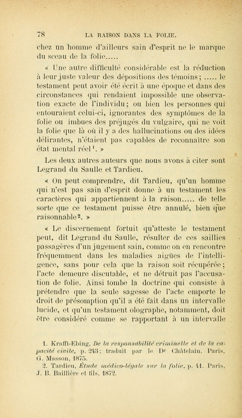 chez an homme d'ailleurs sain d'esprit ne le marque du sceau de la folie « Une autre difficulté considérable est la réduction à leur juste valeur des dépositions des témoins; le testament peut avoir été écrit à une époque et dans des circonstances qui rendaient impossible une observa- tion exacte de l'individu; ou bien les personnes qui entouraient celui-ci, ignorantes des symptômes de la folie ou imbues des préjugés du vulgaire, qui ne voit la folie que là où il y a des hallucinations ou des idées délirantes, n'étaient pas capables de reconnaître son état mental réell. » Les deux autres auteurs que nous avons à citer sont Legrand du Saulle et Tardieu. « On peut comprendre, dit Tardieu, qu'un homme qui n'est pas sain d'esprit donne à un testament les caractères qui appartiennent à la raison de telle sorte que ce testament puisse être annulé, bien que raisonnable2. » « Le discernement fortuit qu'atteste le testament peut, dit Legrand du Saulle, résulter de ces saillies passagères d'un jugement sain, comme on en rencontre fréquemment dans les maladies aiguës de l'intelli- gence, sans pour cela que la raison soit récupérée ; l'acte demeure discutable, et ne détruit pas l'accusa- tion de folie. Ainsi tombe la doctrine qui consiste à prétendre que la seule sagesse de l'acte emporte le droit de présomption qu'il a été fait dans un intervalle lucide, et qu'un testament olographe, notamment, doit être considéré comme se rapportant à un intervalle 1. Krafft-Ebing, De la responsabilité criminelle et de la ca- pacité civile, p. 243; traduit par le Dr Châtelain. Paris, G. Masson, 1875. 2. Tardieu, Étude inédico-légale sur la folie, p. 41. Paris, J. B. Baillière et fils, 1872.