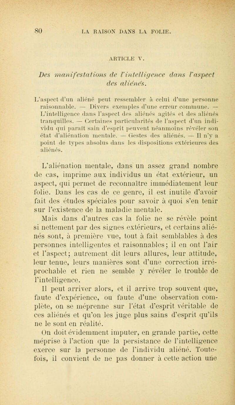 ARTICLE V. Des manifestations de l'intelligence dans l'aspect des aliénés. L'aspect d'un aliéné peut ressembler à celui d'une personne raisonnable. — Divers exemples d'une erreur commune. — L'intelligence dans l'aspect des aliénés agités et des aliénés tranquilles. — Certaines particularités de l'aspect d'un indi- vidu qui paraît sain d'esprit peuvent néanmoins révéler son état d'aliénation mentale. — (lestes des aliénés. — Il n'y a point de types absolus dans les dispositions extérieures des aliénés. L'aliénation mentale, dans un assez grand nombre de cas, imprime aux individus un état extérieur, un aspect, qui permet de reconnaître immédiatement leur folie. Dans les cas de ce genre, il est inutile d'avoir fait des études spéciales pour savoir à quoi s'en tenir sur l'existence de la maladie mentale. Mais dans d'autres cas la folie ne se révèle point si nettement par des signes extérieurs, et certains alié- nés sont, à première vue, tout à fait semblables à des personnes intelligentes et raisonnables; il en ont l'air et l'aspect; autrement dit leurs allures, leur attitude, leur tenue, leurs manières sont d'une correction irré- prochable et rien ne semble y révéler le trouble de l'intelligence. Il peut arriver alors, et il arrive trop souvent que, faute d'expérience, ou faute d'une observation com- plète, on se méprenne sur l'état d'esprit véritable de ces aliénés et qu'on les juge plus sains d'esprit qu'ils ne le sont en réalité. On doit évidemment imputer, en grande partie, cette méprise à l'action que la persistance de l'intelligence exerce sur la personne de l'individu aliéné. Toute- fois, il convient de ne pas donner à cette action une