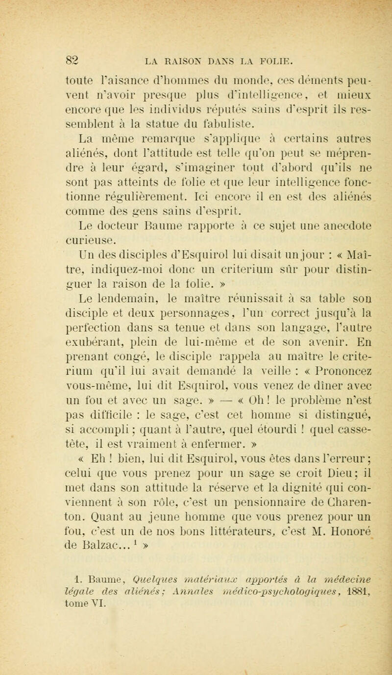 toute l'aisance d'hommes du monde, ces déments peu-, vent n'avoir presque plus d'intelligence, et mieux encore que les individus réputés sains d'esprit ils res- semblent à la statue du fabuliste. La même remarque s'applique à certains autres aliénés, dont l'attitude est telle qu'on peut se mépren- dre à leur égard, s'imaginer tout d'abord qu'ils ne sont pas atteints de folie et que leur intelligence fonc- tionne régulièrement. Ici encore il en est des aliénés comme des gens sains d'esprit. Le docteur Baume rapporte à ce sujet une anecdote curieuse. Un des disciples d'Esquirol lui disait un jour : « Maî- tre, indiquez-moi donc un critérium sûr pour distin- guer la raison de la tolie. » Le lendemain, le maître réunissait à sa table sou disciple et deux personnages, l'un correct jusqu'à la perfection dans sa tenue et dans son langage, l'autre exubérant, plein de lui-même et de son avenir. En prenant congé, le disciple rappela au maître le crité- rium qu'il lui avait demandé la veille : « Prononcez vous-même, lui dit Esquirol, vous venez de dîner avec un fou et avec un sage. » — « Oh! le problème n'est pas difficile : le sage, c'est cet homme si distingué, sl accompli : quant à l'autre, quel étourdi ! quel casse- tête, il est vraiment à enfermer. » « Eh ! bien, lui dit Esquirol, vous êtes dans l'erreur; celui que vous prenez pour un sage se croit Dieu; il met dans son attitude la réserve et la dignité qui con- viennent à son rôle, c'est un pensionnaire de Charen- ton. Quant au jeune homme que vous prenez pour un fou. c'est un de nos bons littérateurs, c'est M. Honoré de Balzac...l » 1. Baume, Quelques matériaux apportés à la médecine légale des aliénés: Annales méclico-psychologiques, 1881, tome VI.