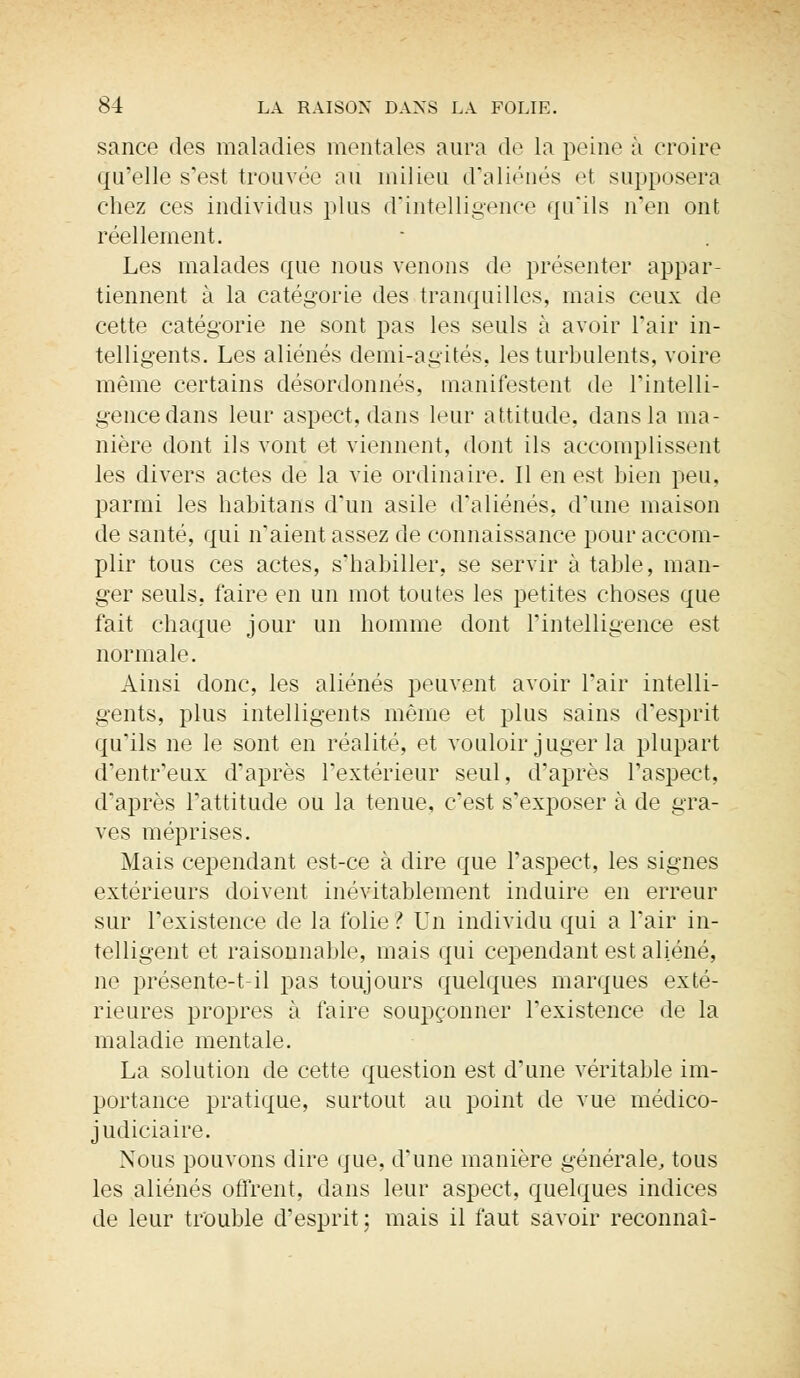 sance des maladies mentales aura de la peine à croire qu'elle s'est trouvée au milieu d'aliénés et supposera chez ces individus plus d'intelligence qu'ils n'en ont réellement. Les malades que nous venons de présenter appar- tiennent à la catégorie des tranquilles, mais ceux de cette catégorie ne sont pas les seuls à avoir l'air in- telligents. Les aliénés demi-agités, les turbulents, voire même certains désordonnés, manifestent de l'intelli- gence dans leur aspect, dans leur attitude, dans la ma- nière dont ils vont et viennent, dont ils accomplissent les divers actes de la vie ordinaire. Il en est bien peu, parmi les habitants d'un asile d'aliénés, d'une maison de santé, qui n'aient assez de connaissance pour accom- plir tous ces actes, s'habiller, se servir à table, man- ger seuls, faire en un mot toutes les petites choses que fait chaque jour un homme dont l'intelligence est normale. Ainsi donc, les aliénés peuvent avoir l'air intelli- gents, plus intelligents même et plus sains d'esprit qu'ils ne le sont en réalité, et vouloir juger la plupart d'entr'eux d'après l'extérieur seul, d'après l'aspect, d'après l'attitude ou la tenue, c'est s'exposer à de gra- ves méprises. Mais cependant est-ce à dire que l'aspect, les signes extérieurs doivent inévitablement induire en erreur sur l'existence de la folie? Un individu qui a l'air in- telligent et raisonnable, mais qui cependant est aliéné, ne présente-t-il pas toujours quelques marques exté- rieures propres à faire soupçonner l'existence de la maladie mentale. La solution de cette question est d'une véritable im- portance pratique, surtout au point de vue médico- judiciaire. Nous pouvons dire que, d'une manière générale, tous les aliénés offrent, dans leur aspect, quelques indices de leur trouble d'esprit ; mais il faut savoir reconnaî-