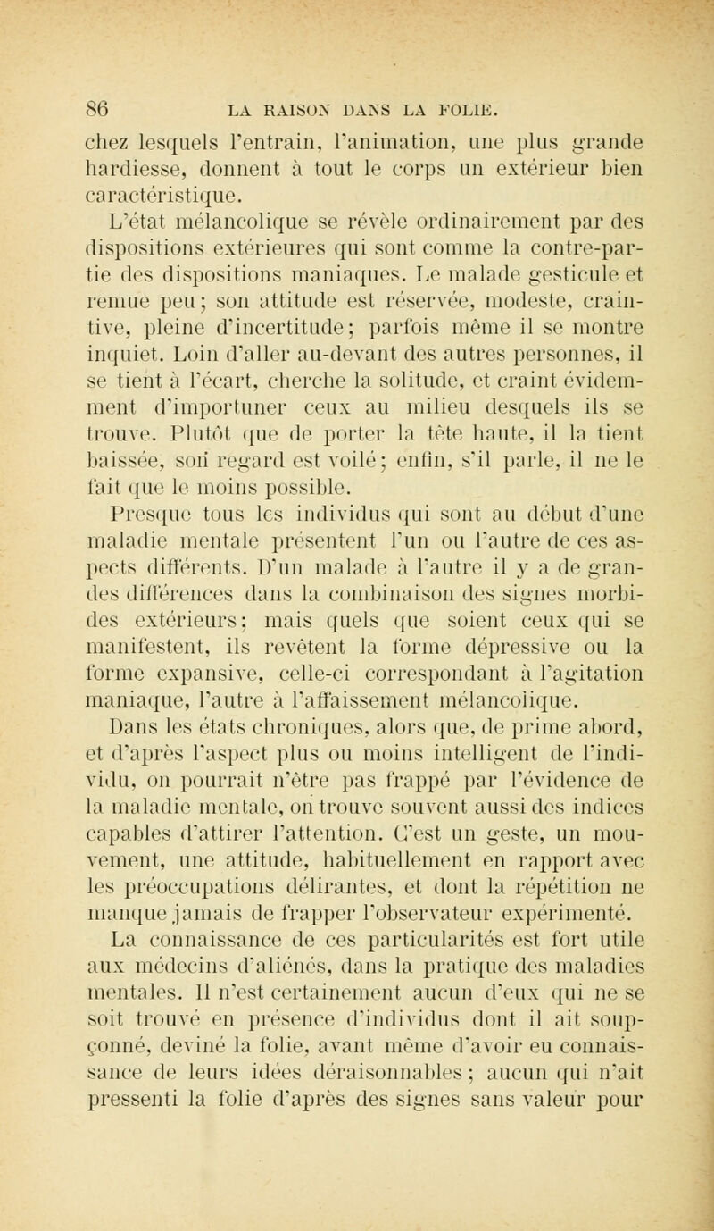 chez lesquels l'entrain, l'animation, une plus grande hardiesse, donnent à tout le corps un extérieur bien caractéristique. L'état mélancolique se révèle ordinairement par dos dispositions extérieures qui sont comme la contre-par- tie des dispositions maniaques. Le malade gesticule et remue peu ; son attitude est réservée, modeste, crain- tive, pleine d'incertitude; parfois même il se montre inquiet. Loin d'aller au-devant des autres personnes, il se tient à l'écart, cherche la solitude, et craint évidem- ment d'importuner ceux au milieu desquels ils se trouve. Plutôt que de porter la tète haute, il la tient baissée, soii regard est voilé; enfin, s'il parle, il ne le fait que le moins possible. Presque tous les individus qui sont au début d'une maladie mentale présentent l'un ou l'autre de ces as- pects différents. D'un malade à l'autre il y a de gran- des différences dans la combinaison des signes morbi- des extérieurs; mais quels que soient ceux qui se manifestent, ils revêtent la forme dépressive ou la forme expansive, celle-ci correspondant à l'agitation maniaque, l'autre à l'affaissement mélancoiique. Dans les états chroniques, alors que, de prime abord, et d'après l'aspect plus ou moins intelligent de l'indi- vidu, on pourrait n'être pas frappé par l'évidence de la maladie mentale, on trouve souvent aussi des indices capables d'attirer l'attention. C'est un geste, un mou- vement, une attitude, habituellement en rapport avec les préoccupations délirantes, et dont la répétition ne manque jamais de frapper l'observateur expérimenté. La connaissance de ces particularités est fort utile aux médecins d'aliénés, dans la pratique des maladies mentales. 11 n'est certainement aucun d'eux qui ne se soit trouvé en présence d'individus dont il ait soup- çonné, deviné la folie, avant même d'avoir eu connais- sance de leurs idées déraisonnables ; aucun qui n'ait pressenti la folie d'après des signes sans valeur pour