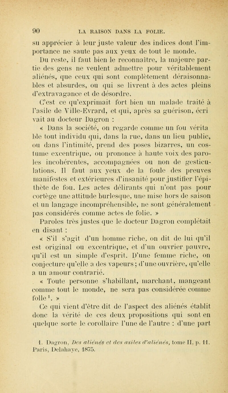 su apprécier à leur juste valeur des indices dont, l'im- portance ne saute pas aux yeux de tout le monde. Du reste, il faut bien le reconnaître, la majeure par- tie des gens ne veulent admettre pour véritablement aliénés, que ceux qui sont complètement déraisonna- bles et absurdes, ou qui se livrent à des actes pleins d'extravagance et de désordre. C'est ce qu'exprimait fort bien un malade traité à l'asile de Ville-Evrard, et qui, après sa guérison, écri vait au docteur Dagron : « Dans la société, on regarde comme un fou vérita ble tout individu qui, dans la rue, dans un lieu public, ou dans l'intimité, prend des poses bizarres, un cos- tume excentrique, ou prononce à haute voix des paro- les incohérentes, accompagnées ou non de gesticu- lations. Il faut aux yeux de la foule des preuves manifestes et extérieures d'insanité pour justifier l'épi- thète de fou. Les actes délirants qui n'ont pas pour cortège une attitude burlesque, une mise hors de saison et un langage incompréhensible, ne sont généralement pas considérés comme actes de folie. » Paroles très justes que le docteur Dagron complétait en disant : « S'il s'agit d'un homme riche, on dit de lui qu'il est original ou excentrique, et d'un ouvrier pauvre, qu'il est un simple d'esprit. D'une femme riche, on conjecture qu'elle a des vapeurs ; d'une ouvrière, qu'elle a un amour contrarié. « Toute personne s'habillant, marchant, mangeant comme tout le monde, ne sera pas considérée comme folle1. » Ce qui vient d'être dit de l'aspect des aliénés établit donc la vérité de ces deux propositions qui sont en quelque sorte le corollaire l'une de l'autre : d'une part 1. Dagron, Des aliénés et des asiles d'aliénés, tome II. ]>. 11. Paris, Delahaye, 1875.