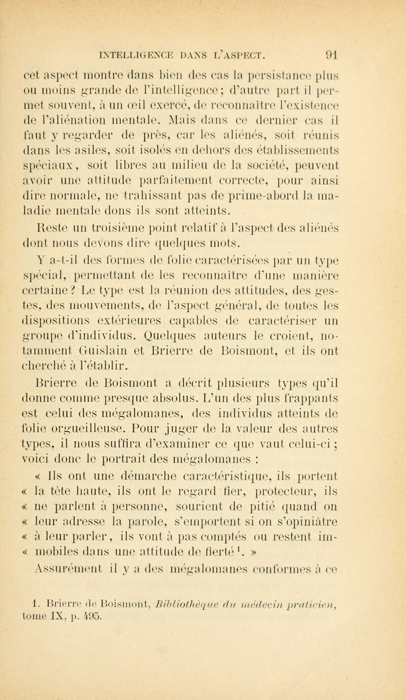 cet aspect montre dans bien des cas la persistance plus ou moins grande de l'intelligence; d'autre part il per- met souvent, à un œil exercé, de reconnaître l'existence <lo l'aliénation mentale. Mais dans ce dernier eus il Tant y regarder de près, car les aliénés, soil réunis dans les asiles, soit isolés en dehors dos établissements spéciaux, soit libres au milieu de la société, peuvent avoir une attitude parfaitement correcte, pour ainsi dire normale, ne trahissant pas de prime-abord la ma- ladie mentale dons ils sont atteints. Reste un troisième point relatif à l'aspect des aliénés dont nous devons dire quelques mots. Y a-t-il des formes de folie caractérisées par un type spécial, permettant de les reconnaître d'une manière certaine? Le type est la réunion des attitudes, des ges- tes, des mouvements, de l'aspect général, de toutes les dispositions extérieures capables de caractériser un groupe d'individus. Quelques auteurs le croient, no- tamment Guislain et Brierre de Boismont, et ils ont cherché à l'établir. Brierre de Boismont a décrit plusieurs types qu'il donne comme presque absolus. L'un des plus frappants est celui des mégalomanes, des individus atteints de folie orgueilleuse. Pour juger de la valeur des autres types, il nous suffira d'examiner ce que vaut celui-ci ; voici donc le portrait des mégalomanes : « ils ont une démarche caractéristique, ils portent « la tète haute, ils ont le regard fier, protecteur, ils « ne parlent à personne, sourient de pitié quand on « leur adresse la parole, s'emportent si on s'opiniàtre « à leur parler, ils vont à pas comptés ou restent im- << mobiles dans une attitude de fierté l. » Assurément il y a des mégalomanes conformes à ce 1. Brierre de Boismont, Bibliothèque du médecin praticien, tome IX, p. 495.