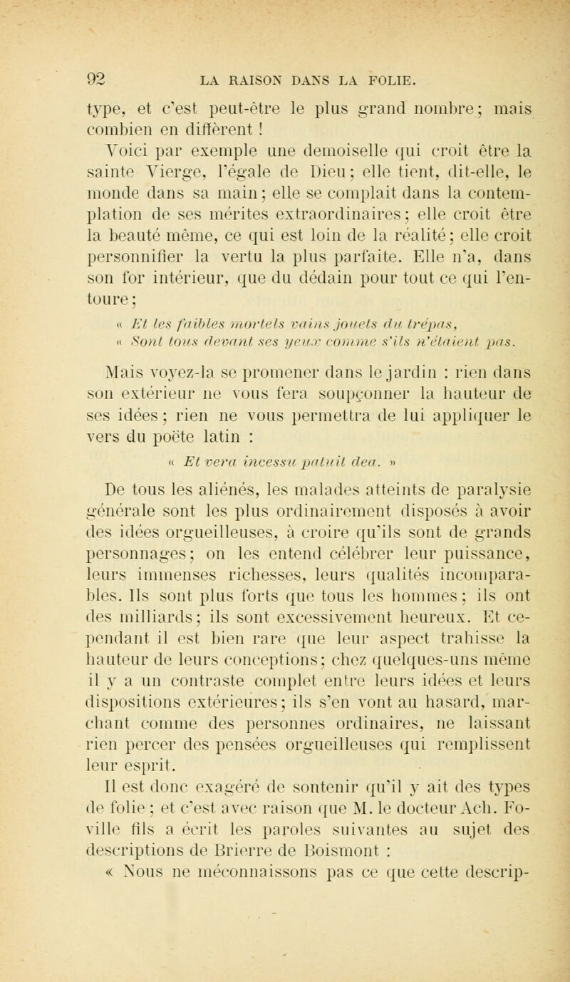 type, et c'est peut-être le plus grand nombre; mais combien en diffèrent ! Voici par exemple une demoiselle qui croit être la sainte Vierge, régale de Dieu; elle tient, dit-elle, le monde dans sa main; elle se complait dans la contem- plation de ses mérites extraordinaires ; elle croit être la beauté même, ce qui est loin de la réalité; elle croit personnifier la vertu la plus parfaite. Elle n'a, dans son for intérieur, que du dédain pour tout ce qui l'en- toure ; « Et les faibles mortels vains jouets du trépas, « Sont tous devant ses yeux comme s'ils n'étaient pas. Mais voyez-la se promener dans le jardin : rien dans son extérieur ne vous fera soupçonner la hauteur de ses idées ; rien ne vous permettra de lui appliquer le vers du poète latin : « Et vera incessu patuit dea. » De tous les aliénés, les malades atteints de paralysie générale sont les plus ordinairement disposés à avoir des idées orgueilleuses, à croire qu'ils sont de grands personnages; on les entend célébrer leur puissance, leurs immenses richesses, leurs qualités incompara- bles. Ils sont plus forts que tous les hommes: ils ont des milliards; ils sont excessivement heureux. Et ce- pendant il est bien rare que leur aspect trahisse la hauteur de leurs conceptions; chez quelques-uns même il y a un contraste complet entre leurs idées et leurs dispositions extérieures; ils s'en vont au hasard, mar- chant comme des personnes ordinaires, ne laissant rien percer des pensées orgueilleuses qui remplissent leur esprit. Il est donc exagéré de sontenir qu'il y ait des types de folie : et c'est nvre raison que M. le docteur Ach. Fo- ville fils a écrit les paroles suivantes au sujet des descriptions de Brierre de Boismont : « Nous ne méconnaissons pas ce que cette descrip-