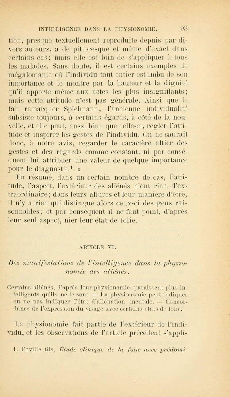 tion, presque textuellement reproduite depuis par di- vers auteurs, a de pittoresque et même d'exacl dans certains eus; mais elle est loin de s'appliquer à tous les malades. Sans doute, il est certains exemples de mégalomanie où l'individu tout entier est imbu de son importance et le montre par la hauteur et la dignité qu'il apporte même aux actes les plus insignifiants; mais cette attitude n'est pas générale. Ainsi que le fait remarquer Spielma'nn, l'ancienne individualité subsiste toujours, à certains égards, à côté de la nou- velle, et elle peut, aussi bien que celle-ci, régler l'atti- tude et inspirer les gestes de l'individu. On ne saurait donc, à notre avis, regarder le caractère altier des gestes et des regards comme constant, ni par consé- quent lui attribuer une valeur de quelque importance pour le diagnostic1. » En résumé, dans un certain nombre de cas, l'atti- tude, l'aspect, l'extérieur des aliénés n'ont rien d'ex- traordinaire; dans leurs allures et leur manière d'être, il n'y a rien qui distingue alors ceux-ci des gens rai- sonnables; et par conséquent il ne faut point, d'après leur seul aspect, nier leur état de folie. ARTICLE VI. Des manifestations de l'intelligence dans la physio- nomie des aliénés. Certains aliénés, d'après leur physionomie, paraissent pins in- telligents qu'ils ne le sont. — La physionomie peut indiquer on ne pas indiquer l'état d'aliénation mentale. — Concor- dance de l'expression du visage avec certains états de folie. La physionomie fait partie de l'extérieur de l'indi- vidu, et les observations de l'article précédent s'appli- 1. Foville fils. Élude clinique de la folie avec prédouiï-
