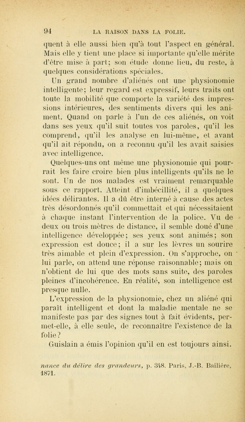 quent à elle aussi bien qu'à tout l'aspect en général. Mais elle y tient une place si importante qu'elle mérite d'être mise à part; son étude donne lieu, du reste, à quelques considérations spéciales. Un grand nombre d'aliénés ont une physionomie intelligente; leur regard est expressif, leurs traits ont toute la mobilité que comporte la variété des impres- sions intérieures, des sentiments divers qui les ani- ment. Quand on parle à l'un de ces aliénés, on voit clans ses yeux qu'il suit toutes vos paroles, qu'il les comprend, qu'il les analyse en lui-même, et avant qu'il ait répondu, on a reconnu qu'il les avait saisies avec intelligence. Quelques-uns ont même une physionomie qui pour- rait les faire croire bien plus intelligents qu'ils ne le sont. Un de nos malades est vraiment remarquable sous ce rapport. Atteint d'imbécillité, il a quelques idées délirantes. 11 a dû être interné à cause des actes très désordonnés qu'il commettait et qui nécessitaient à chaque instant l'intervention de la police. Vu de deux ou trois mètres de distance, il semble doué d'une intelligence développée; ses yeux sont animés; son expression est douce; il a sur les lèvres un sourire très aimable et plein d'expression. On s'approche, on lui parle, on attend une réponse raisonnable; mais on n'obtient de lui que des mots sans suite, des paroles pleines d'incohérence. En réalité, son intelligence est presque nulle. L'expression de la physionomie, chez un aliéné qui paraît intelligent et dont la maladie mentale ne se manifeste pas par des signes tout à fait évidents, per- met-elle, à elle seule, de reconnaître l'existence de la folie? Guislain a émis l'opinion qu'il en est toujours ainsi. nance du délire des grandeurs, p. 3i8. Paris, J.-B. Bailière, 1871.