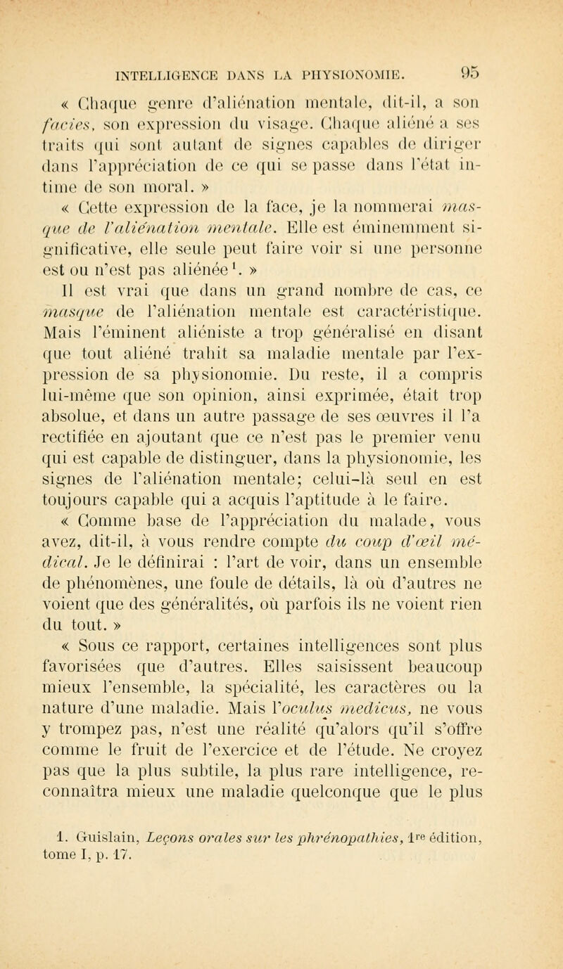 « Chaque genre d'aliénation mentale, dit-il, a son faciès, son expression du visage. Chaque aliéné a ses traits qui sont autant de signes capables de diriger dans l'appréciation de ce qui se passe dans l'état in- time de son moral. » « Cette expression de la face, je la nommerai mas- que de l'aliénation mentale. Elle est éminemment si- gnificative, elle seule peut faire voir si une personne est ou n'est pas aliénée1. » 11 est vrai que dans un grand nombre de cas, ce masque de l'aliénation mentale est caractéristique. Mais réminent aliéniste a trop généralisé en disant que tout aliéné trahit sa maladie mentale par l'ex- pression de sa physionomie. Du reste, il a compris lui-même que son opinion, ainsi exprimée, était trop absolue, et dans un autre passage de ses œuvres il Ta rectifiée en ajoutant que ce n'est pas le premier venu qui est capable de distinguer, dans la physionomie, les signes de l'aliénation mentale; celui-là seul en est toujours capable qui a acquis l'aptitude à le faire. « Comme base de l'appréciation du malade, vous avez, dit-il, à vous rendre compte du eoup d'œil mé- dical. Je le définirai : l'art de voir, clans un ensemble de phénomènes, une foule de détails, là où d'autres ne voient que des généralités, où parfois ils ne voient rien du tout. » « Sous ce rapport, certaines intelligences sont plus favorisées que d'autres. Elles saisissent beaucoup mieux l'ensemble, la spécialité, les caractères ou la nature d'une maladie. Mais Voculus medicus, ne vous y trompez pas, n'est une réalité qu'alors qu'il s'offre comme le fruit de l'exercice et de l'étude. Ne croyez pas que la plus subtile, la plus rare intelligence, re- connaîtra mieux une maladie quelconque que le plus 1. Guislain, Leçons orales sur les phrénopathies, lre édition, tome I, p. 17.