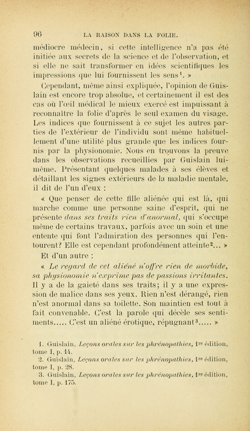 médiocre médecin, si cette intelligence n'a pas été initiée aux secrets de la science et de l'observation, et si elle ne sait transformer en idées scientifiques les impressions que lui fournissent les sens1. » Cependant, même ainsi expliquée, l'opinion de Guis- lain est encore trop absolue, et certainement il est des cas où l'œil médical le mieux exercé est impuissant à reconnaître la folie d'après le seul examen du visage. Les indices que fournissent à ce sujet les autres par- ties de l'extérieur de l'individu sont même habituel- lement d'une utilité plus grande que les indices four- nis par la physionomie. Nous en trouvons la preuve dans les observations recueillies par Guislain lui- même. Présentant quelques malades à ses élèves et détaillant les signes extérieurs de la maladie mentale, il dit de l'un d'eux : « Que penser de cette fille aliénée qui est là, qui marche comme une personne saine d'esprit, qui ne présente dans ses traits rien d'anormal, qui s'occupe même de certains travaux, parfois avec un soin et une entente qui font l'admiration des personnes qui l'en- tourent? Elle est cependant profondément atteinte2... » Et d'un autre : « Le regard de cet aliéné n'offre rien de morbide, sa physionomie n'exprime pas de passions irritantes. 11 y a de la gaieté dans ses traits; il y a une expres- sion de malice dans ses yeux. Rien n'est dérangé, rien n'est anormal dans sa toilette. Son maintien est tout à fait convenable. C'est la parole qui décèle ses senti- ments C'est un aliéné erotique, répugnant3 » 1. Guislain, Leçons orales sur les phrénopallties, ira édition, tome I, p. 14. 2. Guislain, Leçons orales sur les phrénopathies, lre édition, tome I, p. 28. 3. Guislain, Leçons orales sur les phrénopathies, l'e édition, tome I, p. 175.